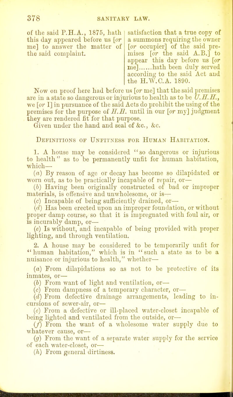 of the said P.H.A., 1875, hath this day aj)peared before us [or me] to answer the matter of tlie said complaint. satisfaction that a true copy of a summons requiring the owner [or occupier] of the said pre- mises [or the said A.B.] to appear this day before us [or me] hath been duly served according to the said Act and the H.W.C.A. 1890. Now on proof here had before us [or me] that the said premises are in a state so dangerous or injurious to health as to be U.n.H., we [or I] in pursuance of the said Acts do prohibit the using of the premises for the purpose of H.E. imtil in our [or my] judgment they are rendered fit for that purpose. Given under the hand and seal of &c., &c. Definitions of Unfitness fok Human Habitation. 1. A house may be considered so dangerous or injurious to health  as to be permanently unfit for human habitation, which— {a) By reason of age or decay has become so dilajiidated or worn out, as to be practically incajDable of repair, or— (&) Having been originally constructed of bad or improper materials, is offensive and unw'holesome, or is— (c) Incapable of being sufficiently drained, or—■ (d) Has been erected upon an improx3er foundation, or without proper damp course, so that it is impregnated with foul air, or is incurably damp, or— (c) Is without, and incapable of being provided with proper lighting, and through ventilation. 2. A house may be considered to be temporarily unfit for human habitation, which is in such a state as to be a nuisance or injurious to health, whether— (a) From dilapidations so as not to be protective of its inmates, or— ih) From want of light and ventilation, or— (c) From dampness of a temporary character, or— {d) From defective drainage arrangements, leading to in- cursions of sewer-air, or— (c) From a defective or ill-placed water-closet incapal.ile of being lighted and ventilated from the outside, or— {f) From the want of a wholesome water supply due to whatever cause, or— (fir) From the want of a separate water supply for the service of each water-closet, or-— (A) From general dirtiness.