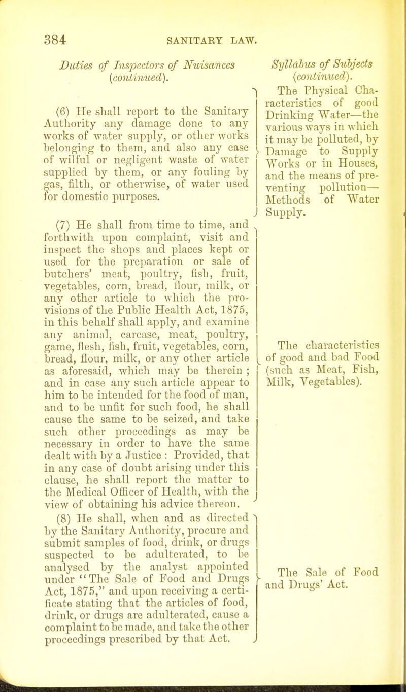 Duties of Inspectors of Nuisances (continued). ((!) He shall report to the Sanitary Authority any damage done to any works of water supply, or other works belonging to them, and also any case of wilful or negligent waste of water supplied by them, or any fouling by gas, filth, or otherwise, of water used for domestic purposes. (7) He shall from time to time, and forthwith upon complaint, visit and inspect the shops and places kept or used for the preparation or sale of butchers' meat, poultry, fish, fruit, vegetables, corn, bread, flour, milk, or any other article to which the ]iro- visions of the Public Health Act, 1875, in this behalf shall apply, and examine any animal, carcase, meat, poultiy, game, flesh, fish, fruit, vegetables, corn, bread, flour, milk, or any other article as aforesaid, which may be therein ; and in case any such article appear to him to be intended for the food of man, and to be unfit for such food, he shall cause the same to be seized, and take such other proceedings as may be necessary in order to have the same dealt with by a Justice ; Provided, that in any case of doiibt arising under this clause, he shall report the matter to the Medical Ofiicer of Health, with the view of obtaining his advice thereon. (8) He shall, when and as directed by the Sanitary Authority, procure and submit samples of food, drink, or drugs suspected to bo adulterated, to be analysed by the analyst ajipointed under The Sale of Food and Drugs Act, 1875, and upon receiving a certi- ficate stating that the articles of food, drink, or drugs are adulterated, cause a complaint to be made, and take the other proceedings prescribed by that Act. Sylldlus of Subjects {conlimied). The Physical Cha- racteristics of good Drinking Water—the various ways in wliich it may be polluted, by Damage to Supply Works or in Houses, and the means of pre- venting pollution— Methods of Water Supply. The characteristics of good and bad Food (such as Meat, Fish, Milk, Vegetables). The Sale of Food and Drugs' Act.