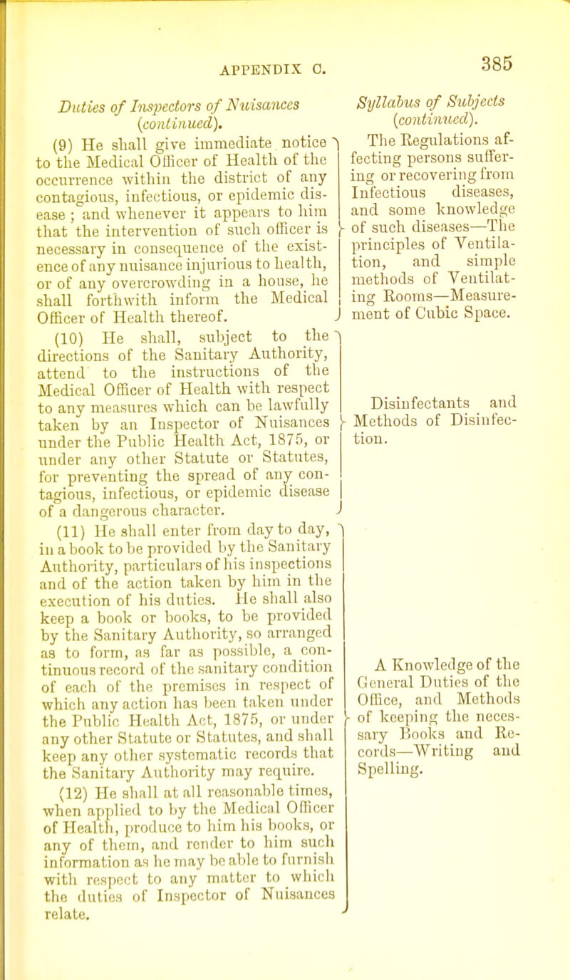 Duties of Inspectors of Nuisances {conliiiued), (9) He sliall give immediate notice ^ to the Medical Oflicer of Health of the occurrence within the district of any contagious, infections, or epidemic dis- ease ; and whenever it appears to him that the intervention of snch officer is y necessary in consequence of the exist- ence of any nuisance injurious to health, or of any overcrowding in a house, he shall forthwith inform the Medical , Officer of Health thereof. J (10) He shall, sirbject to the ^ directions of the Sanitary Authority, attend to the instructions of the Medical Officer of Health with respect to any measures which can be lawfully taken by an Inspector of Nuisances - under the Public Health Act, 1875, or under any other Statute or Statutes, for preventing the spread of any con- tagious, infectious, or epidemic disease of a dangerous character. (11) He shall enter from day to day, in a book to be provided by the Sanitary Authority, particulars of his inspections and of the action taken by him in the execution of his duties. He shall also keep a book or books, to be provided by the Sanitary Authority, so arranged as to form, as far as possible, a con- tinuous record of the sanitary condition of each of the premises in respect of which any action has been taken under the Public Health Act, 187.5, or under any other Statute or Statutes, and shall keep any other systematic records that the Sanitary Authority may require. (12) He shall at all reasonable times, when applied to liy the Medical Officer of Health, ])roduce to him his books, or any of them, and render to him siich information as ho may ho able to furnish with respect to any matter to which the duties of Inspector of Nuisances relate. Syllabus of Subjects {continued). The Eegulations af- fecting persons suffer- ing or recovering from Infectious diseases, and some knowledge of such diseases—The principles of Ventila- tion, and simple methods of Ventilat- ing Rooms—Measure- ment of Cubic Space. Disinfectants and Methods of Disinfec- tion. A Knowledge of the General Duties of the Office, and Methods of keeping the neces- sary l)Ooks and Re- cords—Writing and Spelling.