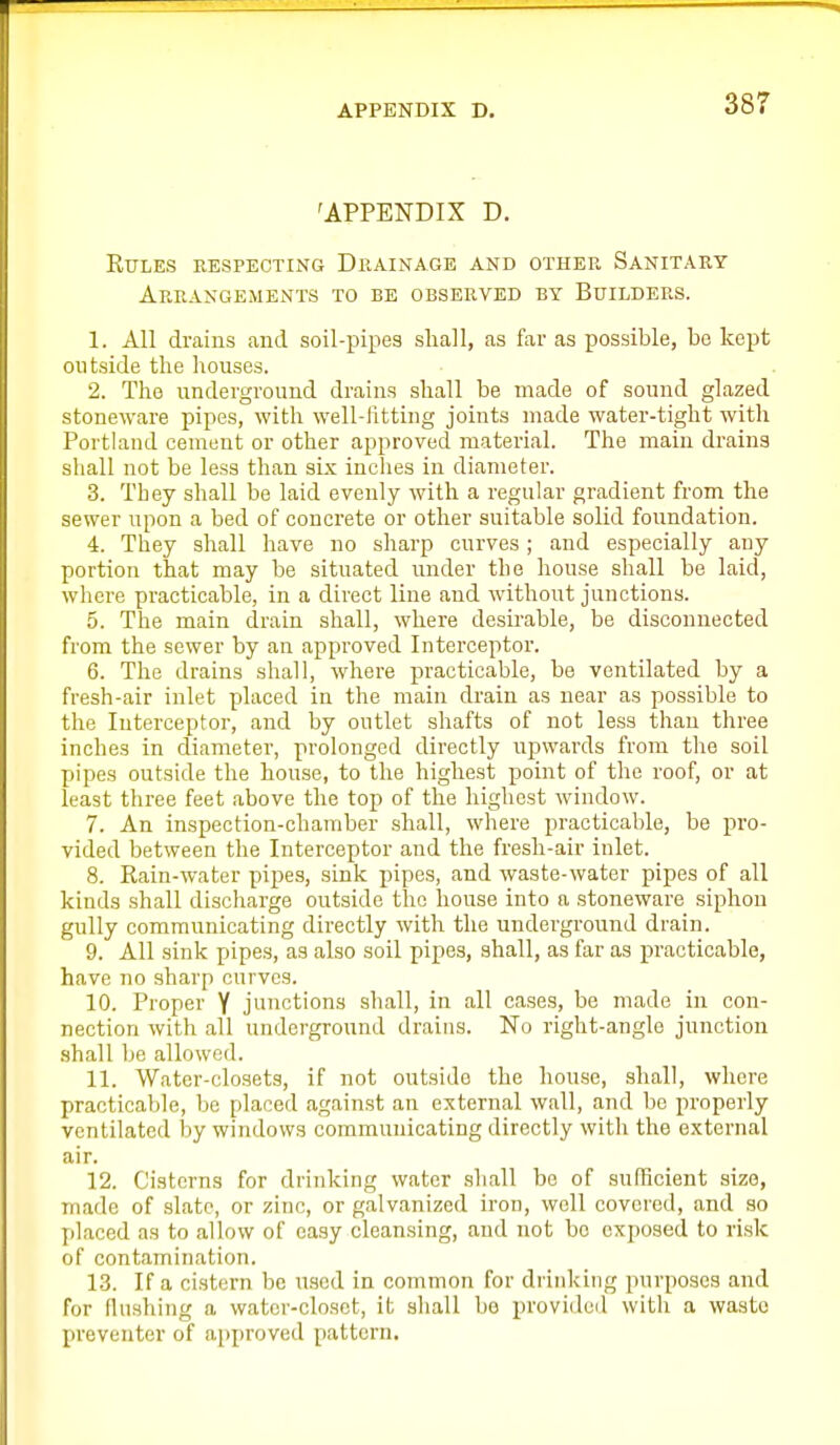 'APPENDIX D. kules respecting drainage and other sanitary Arrangements to be observed by Builders. 1. All drains and soil-pipes shall, as far as possible, be kept outside the houses. 2. The underground drains shall be made of sound glazed stoneware pipes, with well-fitting joints made water-tight with Portland cement or other approved material. The main drains shall not be less than six inches in diameter. 3. They shall be laid evenly with a regular gradient from the sewer upon a bed of concrete or other suitable solid foundation. 4. They shall have no sharp curves; and especially any portion that may be situated under the house shall be laid, where practicable, in a direct line and without junctions. 5. The main drain shall, where desirable, be disconnected from the sewer by an approved Interceptor. 6. The drains shall, where practicable, be ventilated by a fresh-air inlet placed in the main drain as near as possible to the Interceptor, and by outlet shafts of not less than three inches in diameter, prolonged directly upwards from the soil pipes outside the house, to the highest point of the roof, or at least three feet above the top of the highest window. 7. An inspection-chamber shall, where practicable, be pro- vided between the Interceptor and the fresh-air inlet. 8. Rain-water pijies, sink pipes, and waste-water pipes of all kinds shall discharge outside the house into a stoneware siphon gully communicating directly with the underground drain. 9. All sink pipes, as also soil pipes, shall, as far as practicable, have no sharp curves. 10. Proper Y junctions shall, in all cases, be made in con- nection with all underground drains. No right-angle junction shall be allowed. 11. Water-closets, if not outside the house, shall, where practicable, be placed against an external wall, and be properly ventilated by windows communicating directly with the external air. 12. Cisterns for drinking water shall be of sufficient size, made of slate, or zinc, or galvanized iron, well covered, and so placed as to allow of easy cleansing, and not bo exposed to risk of contamination. 13. If a cistern be used in common for drinking purposes and for flushing a water-closet, it shall be provided with a wasto preventer of approved pattern.