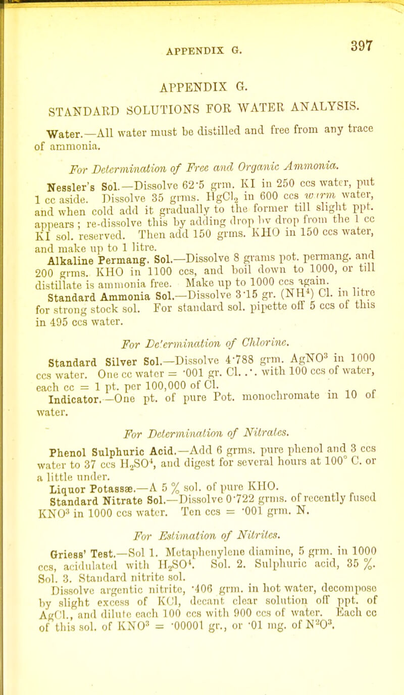 APPENDIX G. STANDARD SOLUTIONS FOR WATER ANALYSIS. Water.—All water must be distilled and free from any trace of ammonia. For Determination of Free and Organic Ammonia. Nessler's Sol.—Dissolve 62-5 grm. KI iu 250 cos water, put 1 cc aside. Dissolve 35 grms. HgCl, in 600 cos lo irm water, and when cold add it gradually to the former till slight ppt. appears ; re-dissolve this by adding drop hv drop from the 1 cc KI sol. reserved. Then add 150 grms. KHO in 150 ccs water, and make up to 1 litre. Alkaline Permang. Sol.—Dissolve 8 grams pot. permang. and 200 i-ms. KHO in 1100 ccs, and boil down to 1000, or till distillate is ammonia free. Make up to 1000 ccs again _ Standard Ammonia Sol.-Dissolve 3-15 gr. (NH*) CI. m litre for strong stock sol. For standard sol. pipette off 5 ccs ot this in 495 ccs water. For De'ermination of Chlorine. Standard Silver Sol.-Dissolve 4-788 grm. AgNO^ in 1000 ccs water. One cc water = OOl gr. CI. . •. with 100 ccs of water, each cc = 1 pt. per 100,000 of CI. , • t„ r Indicator. -One pt. of pure Pot. monochromate in 10 ol water. For BetermUuUion of Nilrales. Phenol Sulphuric Acid.—Add 6 grms. pure phenol and 3 ccs water to 37 ccs Yi,,?>0\ and digest for several hours at 100° C. or a little under. Liquor Potassae.—A 5 % sol. of pure KHO. Standard Nitrate Sol.-Dissolve 0-722 grms. of recently fused KNO-* in 1000 ccs water. Ten ccs = OOl grm. N. For Estimation of Nitrites. Griess' Test.—Sol 1. Metaphenyleiie diamine, 5 grm. in 1000 ccs, acidulated with II2SO'. S'ol. 2. Sulphuric acid, 35 %. Sol. 3. Standard nitrite .sol. Dis.solve argentic nitrite, '-lOG grm. in hot water, decompo-so by .slight excess of KfJl, decant clear solution off ppt. of AgfH., and dilule each 100 ccs with 900 ccs of water. Each cc of this .sol. of KNO^ = -00001 gr., or -01 mg. of N^O^