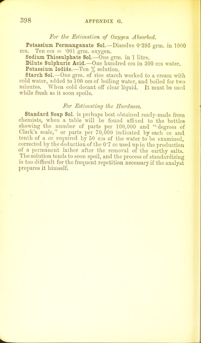 For the Estimation of Oxygen Absorbed. Potassium Permanganate Sol.—Dissolve 0'395 grm. in 1000 CCS. Ten ces = '001 grm. oxygen. Sodium TMosulphate Sol,—One grm. in 1 litre. Dilute Sulphuric Acid.—One hundred ccs in 300 cos water. Potassium Iodide.—Ten % solution. Starch Sol.—One grm. of rice starch worked to a cream vnth cold water, added to 100 ccs of boiling water, and boiled for two minutes. When cold decant off clear lir[uid. It must be used while fresh as it soon spoils. For Estimating the Hardness. Standard Soap Sol. is i^erhaps best obtained ready-made from chemists, when a table will be found affixed to the bottles showing the number of parts per 100,000 and degrees of Clark's scale, or parts per 70,000 indicated by eacli cc and tenth of a cc rer^uired by 50 ccs of the water to be examined, corrected by the deduction of the 07 cc used up in the production of a permanent lather after tlie removal of the earthy salts. Tlie solution tends to soon spoil, and the process of standardizing is too difficult for the frequent repetition necessary if the analyst prepares it himself.