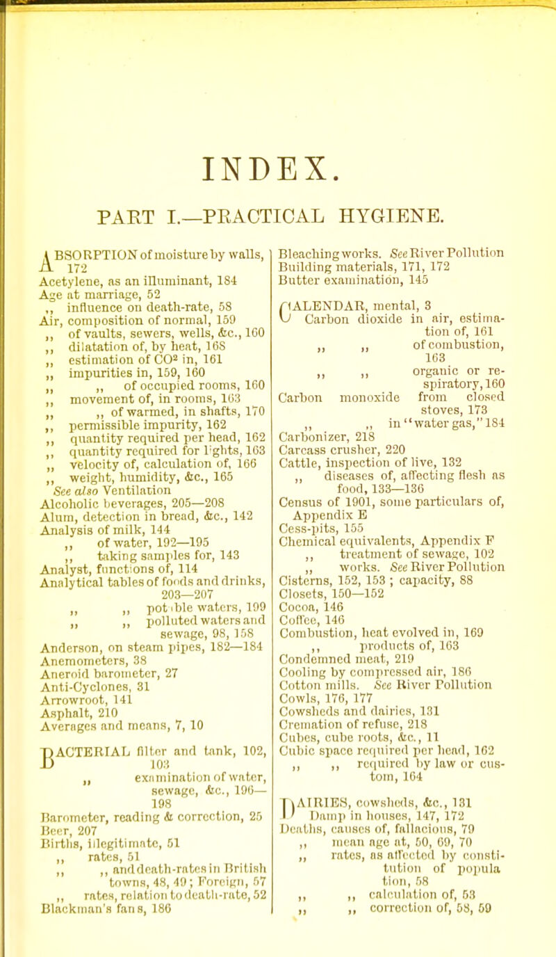 INDEX. PART I.—PRACTICAL HYGIENE. A BiSORPTION of moisture by walls, A 172 Acetylene, as an illurainant, 184 Age at marriage, 52 influence on death-rate, 58 Air, composition of normal, 159 of vaults, sewers, wells, &c., 100 diiatatinn of, by heat, 1(58 estimation of CO^ in, 161 impurities in, 159, 160 „ of occupied rooms, 160 movement of, in rooms, 163 ,, of warmed, in shafts, 170 permissible impurity, 162 quantity required per head, 162 quantity required for Tglits, 163 velocity of, calculation of, 166 weight, humidity, &c., 165 See also Ventilation Alcoholic beverages, 205—208 Alum, detection in bread, (Sic., 142 Analysis of millt, 144 ,, of water, 192—195 ,, taking samples for, 143 Analyst, fnnct'.ons of, 114 Analytical tables of foods and drinks, 203—207 ,, ,, pot ible waters, 109 ,, ,, polluted waters and sewage, 98, 158 Anderson, on steam pipes, 182—184 Anemometers, 38 Aneroid barometer, 27 Anti-Cyclones, 31 Arrowroot, 141 Asphalt, 210 Averages and means, 7, 10 BACTERIAL filt^cr and tank, 102, 10:i exnmination of water, sewage, &c., 196— 198 Rarnmetor, reading & correction, 25 Beer, 207 Births, illegitimate, 51 ,, rates, 51 ,, ,, anddcath-ratcsi7i British towns, 48, 4!); Foreign, 57 ,, rates, relation todeatli-rate,52 Bleaching works. See River Pollution Building materials, 171, 172 Butter examination, 145 riALENDAR, mental, 3 \J Carbon dioxide in air, estima- tion of, 161 „ ,, of combustion, 163 ,, organic or re- spiratory, 160 Carbon monoxide from clo.'ied stoves, 173 ,, ,, in water gas, 184 Carbonizer, 21S Carcass crusher, 220 Cattle, inspection of live, 132 ,, diseases of, affecting flesh as food, 133—136 Census of 1901, some particulars of. Appendix E Cess-pits, 155 Chemical equivalents. Appendix P ,, treatment of sewage, 102 „ works. See River Pollution Cisterns, 152, 153 ; capacity, 88 Closets, 150—162 Cocoa, 146 Coflcc, 146 Combustion, heat evolved in, 169 ,, products of, 103 Condemned meat, 219 Cooling by compressed air, 180 Cotton mills. See River Pollution Cowls, 176, 177 Cowslicds and dairies, 131 Cremation of refnsc, 218 Cubes, cube roots, Ac, 11 Cubic space required per head, 102 ,, ,, required liy law or cus- tom, 164 TiAlRIES, cowslicds, Ac, 131 I ' Damp in houses, 147, 172 Deaths, canscs of, fallacious, 79 ,, mean age at, 50, 09, 70 „ rates, ns alfectod by (Consti- tution of popula tion, 58 ,, ,, calculation of, 53