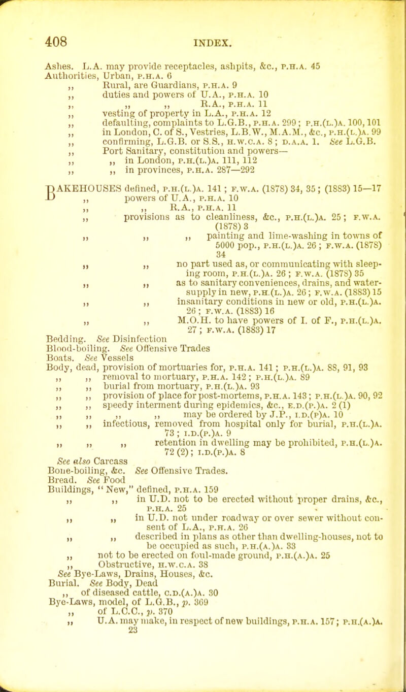 Aslies. Ij.A. may provide receptacles, ashpits, &c., p.h.a. 45 Authorities, Urban, p.h.a. 6 ,, Rural, are Guardians, p.h.a. 9 „ duties and powers of U.A., p.h.a. 10 „ „ „ R.A., P.H.A. 11 ,, vesting of property in L.A., p.h.a. 12 ,, defaulting, complaints to L.G.B., p.h.a. 209 ; p.h.(l.)a. 100,101 „ in London, C. of S., Vestries, L.B.W., M.A.M., &c., p.h.(l.)a. 99 confirming, L.G.B. or S.S., H.w.c.A. 8 ; D.A.A. 1. iee L.G.B. „ Port Sanitary, constitution and powers— „ „ in London, p.h.(l.)a. Ill, 112 „ ,, in provinces, p.h.a. 287—292 BAKEHOUSES defined, p.h.(l.)a. 141; f.w.a. (1S7S) 34, 35 ; (1SS3) 15—17 powers of U.A., p.h.a. 10 „ ,, R.A., P.H.A. 11 ,, ■ provisions as to cleanliness, &c., p.h.(l.)a. 25; f.w.a. (1878)3 „ ,, ,, painting and lime-washing in townis of 6000 pop., p.h.(l.)a. 26 ; f.w.a. (187S) 34 „ „ no part used as, or communicating with sleep- ing room, p.h.(l.)a. 26 ; f.w.a. (1878) 35 „ „ as to sanitary conveniences, drains, and water- supplyin new,p.h.(l.)a. 26; f.w.a. (1883)15 „ ,, insanitaiy conditions in new or old, p.h.(l.)a. 26 ; r.w.A. (1883) 16 „ ,, M.O.H. to have powers of L of P., p.h.(l.)a. 27 ; f.w.a. (1883) 17 Bedding. See Disinfection Blnod-boiling. See Ofi'ensive Trades Boats. See Vessels Body, de.id, provision of mortuaries for, p.h.a. 141; p.h.(l.)a. SS, 91, 93 ,, ,, removal to mortuary, p.h.a. 142 ; p.h.(l.)a. 89 ,, ,, burial from mortuary, p.h.(l.)a. 93 ,, ,, provision of place for post-mortems, p.h.a. 143; p.h.(l.)-A. 90, 92 ,, ,, speedy interment during epidemics, (Sic, e.d.(p.)a. 2 (1) ,, ,, ,, ,, may be ordered by J.P., I.d.(p)a. 10 ,, „ infectious, removed from hospital only for burial, p.n.(L.)A. 73; i.d.(p.)a. 9 „ „ ,, retention in dwelling may be prohibited, p.h.(l,)a. 72 (2); i.D.(p.)A. 8 See also Carcass Bone-boiling, &c. See Offensive Trades. Bread. See Food Buildings,  New, defined, p.h.a. 159 ,, ,, in U.D. not to be erected without proper drains, Ac, P.H.A. 25 ,, „ in U.D. not under roadway or over sewer without con- sent of L.A., P.H.A. 26 „ „ described in plans as other than dwolling-houses, not to be occupied as such, p.h.(a.)a. 33 „ not to be erected on foul-made ground, r.H.(A.)A. 25 ,, Obstructive, h.w.c.a. 38 See Bye-Laws, Drains, Houses, &c. Burial. See Body, Dead ,, of diseased cattle, c.d.(a.)a. 30 Bye-Laws, model, of L.G.B., p. 369 „ of L.C.C., p. 370 „ U.A. may make, in rei?pect of new buildings, p.h.a. 157; p.h.(a.)a. 23