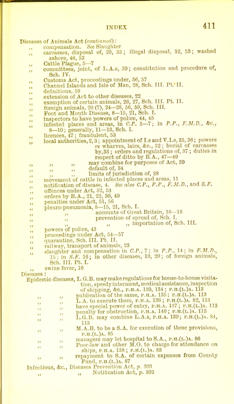 Diseases of Animals Act (continued): ., compensatiou. See Slaughter ,, carcasses, cUsposal of, 20, 33 ; illegal cUsposal, 52, 53; washed ashore, 46, 53 Cattle Plague, 5—7 ,, committees, joint, of L.A.s, 30; constitution and procedure of, Sch. IV. ,, Customs Act, proceedings under, 56, 57 „ Channel Islands and Isle of Man, 28, Sch. III. Ft.'II. ,, definitions, 59 ,, extension of Act to other diseases, 22 exemption of certain animals, 26, 27, Sch. III. Pt. II. ,, foreign animals, 20 (7), 24—28, 56, 59, Sch. III. ,, Foot and Mouth Disease, 8—15, 21, Sch. I. ,, inspectors to have powers of police, 44, 45 ,, infected places and areas. In CP. 5—7; in P.P., F.M.V., &c., 8—10; generally, 11—13, Sch. I. ,, licences, 47; fraudulent, 53 ,, local authorities, 2,3 ; appointment of I.s and V.I.s, 35, 36; powers re wharves, lairs, &c., 32; burial of carcasses by, 33 ; orders and regulations of, 37 ; duties in respect of ditto by B.A., 47—49 may combine for purposes of Act, 39 default of, 34 ,, limits of jurisdiction of, 38 ]] movement of cattle in infected places and areas, 11 „ notification of disease, 4. See also CP., P.P., F.M.JD., and S.F. ,, offences under Act, 52, 53 orders by B.A., 21, 22, 30, 49 ,, penalties under Act, 51, 56 ,, pleuro-pneumonia, 8—15, 21, Sch. I. accounts of Great Britain, 16—18  prevention of spread of, Sch. I. \\ ,, ,, ,, importation of, Sch. III. ,, powers of police, 43 ,, proceedings under Act, 5'i—57 ,, quarantine, Sch. III. Pt. II. ,, railway, transport of animals, 23 slaughter and compensation in CP., 7; in P.P., 14; in F.M.T).., 15- in S.F. 16; in other diseases, 19, 20; of foreign animals, Sch. III. Pt. I. ,, swine fever, 16 Diseases : , , ^ l , ■ -l Epidemic diseases, h.G.B. may make regulations for house-to-house visita- tion , speedy interment, medical assistance, inspection of shipping, &c., p.H.A. 130, 134 ; p.h.(l.)a. 118 publication of the same, p.n.A. 136; r.H.(L.)A. 113 L.A. to execute them, p.H.A. 136 ; p.h.(l.)a. 82, 113  ], have special power of entry, p.n.A. 137 ; r.H.(L.)A. 113 II ^, penalty for obstruction, p.h.a. 140 ; p.h.(l.)a. 113 L.G.B. may combine L.A.s, p.h.a. 189; p.n.(L.)A. SI, 113 , M.A.B. to bo a S.A. for execution of these provisions, p.H.(r,.)A. 85 ,, managers may let hospital to 8.A., p.n.(L.)A. 86  Poor-law and other M.O. to charge for attendance on ships, P.n.A. 138 ; r.n.(r,.)A. 83 ,, rej)aymont to S.A. of certain expenses from County Fund, p.n.(L.)A- 87 Infectious, &c., Di.seascs Prevention Act, p. 303 „ Notillcation Act, p. 302