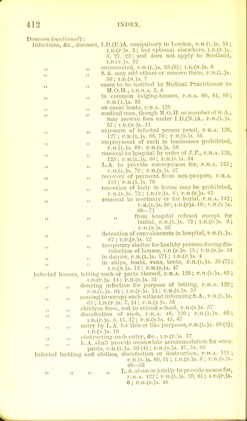 Disenses (conlhiua!): Infectious, &c., diseases, I.T).(P.)A. compulsory in London, p.h.(i..)a. 55 ; i.d.(p.)a. 3; but optional elsewhere, i.d.(p.) \- 3, 21, 23; and does not apply to Scotland, i.p.(p.)a. 22 ,, enumerated, p.h.(l.)a. 55 (8); i.d.(n.)a. 6 „ S.A. may add others or remove them, p.h.(l.)a. 50; i.d.(n.)a. 7 ,, cases to he notified by Medical Practitioner to M.O.H., I.D.N.a. 3, 4 ,, in common lodging-houses, p.h.a. 80, 84, 86; p.n.(A.)A. 32 ,, ,, on canal boats, c.b.a. 125 ,, ,, medical Jiian, though M.O.H. or memberof S.A., may receive fees under I.D.(N.)A.. p.h.(l.).v. 57 ;■ i.d.(n.)a. 11 „ ,, exposure of infected person penal, p.h.a. 126, 127 ; p.h.(l.)a. 68, 70; p.h.(s.)a. 56 ,, employment of such in businesses prohibited, p.h.(l.)a. 69; p.h.(s.)a. 56 ,, removal to hospital by order of J.P., P.H.A. 124, 125; r.H.(L.)A. 66; p.h.(s.)a. 54 „ ,, L.A. to provide conveyances for, p.h.a. 123; r.n.(L.)A. 78 ; p.h.(s.)a. 67 „ ,, recovery of payment from non-paupers, p.h.a. i;i2; p.h.(l.)a. 76 ,, ,, retention of body in house may be prohibited, p.H.(L.)A. 72; i.D.(r.)A. 8; p.h.{8.)a. 62 ,, removal to mortuary or for burial, p.h.a. 142; p.h.(l.)a.SO; i.d.(p)a.10; p.n.(s.)A. 68—71 ,, from hospital refused except for burial, p.h.(l.)a. 73; i.D.(r.)A. 9; p.h.(s.)a. 63 „ ,, detention of convalescents in hospital, p.h.(l.)a. 67; i.d.(p.)a. 12 „ ,, temporary shelter forhealthy persons during dis- infection of houses, i.d.(p.)a. 15 ; p.h.(s.)a. 54 ,, in dairies, r.H.(L.)A. 171; i.d.(p.)a. 4 ,, ,, in ships, boats, vans, tents, p.h.(l.)a. 55(7); I d.(n.)a. 13 ; p.h.(s.)a. 47 Infected houses, letting such or parts thereof, p.h.a. 128; p.u.(l.)a. 63 ; i.d.(p.)a. 14 ; p.h.(s.)a. 51 denying infection for purpose of letting, p.it.a. 129; p;h.(l.)a. 64 ; i.D.(r.)A. 14 ; p.h.(s.)a. 59 ceasing to occupy such without informing S.A., p.u.(i,.)a. 65 ; i.d.(p.)a. 7,14 ; p.n.(s.)A. 53 chililron from, not to attend school, p.n.(s.)A. 57 disinfection of sucli, p.h.a. 46, 120 ; p.ii.(l.)a. 60; i.r>.(p.)A. 5, 15, 17; p.ii.(.s.)a. 45, 47 entry by L.A. for this or like purposes, p.n.(L.)A. 60 (3); !.d.(p.)a. 16 obstr\icting such entry, A'c, i.p.(p.)a. 17 L.A. shall'lu'ovide meanwhile accommoiiation for occu- pants, p.ii.(i,.')A. 60(4); r.u.(s.)A. 47, 54, 66 Infected bedding and clothes, disinfection or destruction, p.h.a. 121 ; p.h.(l.)a. 60, 61 ; i.D.(p.)A.O; r.n.(s.)A. 48—53 L.A. alone or jointly to provide means for, r.ii.A. 122 ; P.H.(L.)A. 50, 61; I.D.(P.)A. 6; r.H.(8.)A. 46