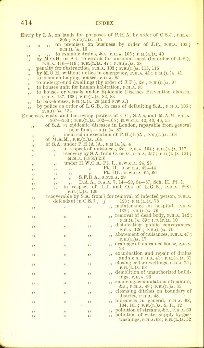 Entry by L.A. on lands for purposes of P.H.A. by order of C.S.J., p.h.a. 305 ; p.a.(L.)A. 115 „ „ „ on premises on business by order of J.P., p.h.a. 102 ; F.U.(h.)A. 10 „ ,, „ to examine drains, <Sic., p.h.a. 105 ; p.h.(l.)a. 40 ,, by M.O.H. or S.I. to search for unsound meat (by order of J.P.), p.h.a. 116—119; p.h.(l.)a. 47 ; p.h.(a.)a. 28 ,, penalty for obstruction, p.h.a. 103 ; p.h.(l.)a. 115, 116 ,, by M.O.H. without notice In emergency, p.h.a. 41 ; p.h.(l.)a. 41 to common lodging-houses, p.h.a. 85 ,, to underground dwellings (by order of J.P.), &c., p.h,(l.)a. 97 ,, to liouses unfit for human liabitation, p.h.a. PS ,, to liouses or vessels under Epidemic Diseases Prevention clauses, p.h.a. 137, 138 ; p.h.(l.)a. 82, 83 ,, to bakehouses, p.h.(l.)a. 26 (and f.w.a.) ,, hy police on order of L.G.B., in case of defaulting S.A., p.h.a, 100 ; p.h.(l.)a. 134 E.vpenses, costs, and borrowing powers of C.C., S.A.s, and M.A,M. p.h..a. 207—250 ; p.h.(l.)a. 102—105 ; h.w.c.a. 42, 43, 46, 55 of S.A. re epidemic diseases In London, repayalile from general poor fund, p.h.(l.)a. 87 ,, incurred in execution of P.H.(L,)A., p.h.(l.)a. 103 of M.A.M., p.h.(l.)a. 104 of S.A. under P.H.(A,)A., p.h.(a.)a. 4 ,, in respect of nuisances, &c., p.h.a. 104; p.h.(l.)a. 117 ,, recovery by S.A. from O. or 0., p.h.a. 257 ; p.h.(l,)a. 121; M.M.A. (1855) 216 ,, imder H.W.C.A. Pt. I., h.w.c.a. 24, 25 ,, ,, „ Pt. II., H.W.C.A. 42—44 ,, ,, „ Pt. III., H.W.C.A. 05, 60 ,, ,, S.F.D.A., s.F.D.A. 29 „ „ D.A.A., D.A.A. 7, 14—20, 54—57, Sch. II. Pt. 1. ,, in respect of L.I. and O.s of L.G.B., p.h.a. 29S; p.h.(l.)a. 129 recoverable by S.A. from\for removal of infected person, p.h.a. defendant in C.S.J., / 123 ; p.h.(l.)a. 7S maintenance in liospital, p.h.a. 132; p.h.(l.)a. 76 removal of dead body, p.h.a. 142; p.h.(l.)a. 89 ; i.d.(p.)a. 10 disinfecting public conveyances, P.H.A. 120; p.h.(l.)a. 70 abatement of nuisances, p.h.a. 47 ; p.h.(l.)a. 17 drainage of undrainedhouse, p.h.a. 23 examination and repair of drains ands.c.s, p.h.a. 41; p.h.(l.).\. 31 closinc cellar dwellings, p.h.a. 75 ; p.h.(l.)a. 98 demolition of unauthorized bviild- ings, p.n.A. 26 removingaccnmulations of manure, (Sic, p.h.a. 49 ; p.h.(l,)a. 35 cleansing ditches on boundary of district, p.h.a. 48 nuisances in general, p.h.a. 98, 104, 105; p.h.(l.)a. 5, 11, 12 pollution of streams, etc., p.h. a. 69 pollution of wator-su]iply by gna- wasUings, p.h.a. 08; p.h.(l.)a. 52