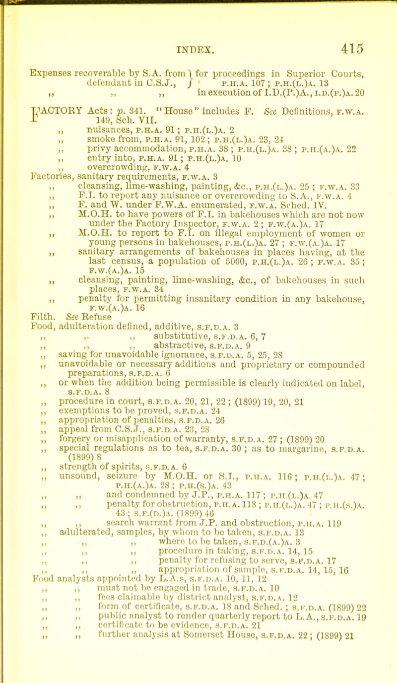 Expenses recoverable by S. A. from ■) for proceedings in Superior Courts, defendant in C.S.J., / p.H.A. 107 ; p.h.(l.)a. 13 I, ,, „ inexecutionof I.D.(P.)A.,i.d.(p.)a.20 T7ACT0RY Acts: p. 341. House includes F. See Definitions, f.w.a. -C 149, Sch. VII. ,, nuisances, p.h.a. 91; p.h.(l.)a. 2 ,, smoke ft-om, p.h.a. 91, 102; p.h.(l.)a. 23, 24 ,, privy accommodation, p.h.a. 38 ; p.n.(L.)A. 38 ; p.n.(A.)A. 22 ,, entry into, p.h.a. 91; p.h.(l.)a. 10 ,, overcrowding, f.w.a. 4 Factories, sanitary requirements, p.w.a. 3 ,, cleansing, lime-washing, painting, &c., p.h.(l.)a. 25 ; f.w.a. 33 ,, F.I. to report any nuisance or overcrowding lo y.A., f.w.a. 4 ,, F. and W. under F.W.A. enumerated, f.w.a. Sclied. IV. ,, M.O.H. to have powers of F.I. in bakehouses wliich are not now under the Factory Inspector, f.w.a. 2 ; f.w.(a.)a. 17 ,, M.O.H. to report to F.I. on illegal employment of women or young persons in bakehouses, p.h.(l.)a. 27 ; f.w.(a.)a. 17 ,, sanitary arrangements of bakehouses in places having, at the last census, a population of 5000, p.h.(l.)a. 26 ; f.w.a. 35; f.w.(a.)a. 15 ,, cleansing, painting, lime-wasliiug, &c., of bakehouses in such places, F.W.A. 34 ,, penalty for permitting insanitary condition in any bakehouse, f.w.(a.)a. 16 Filth. See Refuse Food, adulteration defined, additive, s.f.d.a. 3 ,, ,. ,, substitutive, s.f.d.a. 6, 7 ,, ,, ,, abstractive, s.f.d.a. 9 ,, saving for unavoidable ignorance, s.f.d.a. 5, 25, 23 ,, unavoidable or necessary additions and proprietaiy or compounded preparations, s.f.d.a. 6 ,, or when the addition being permissible is clearly indicated on label, s.f.d.a. 8 ,, procedure in court, s.f.d.a. 20, 21, 22 ; (1899) 19, 20, 21 ,, exemptions to be proved, s.f.d.a. 24 ,, appropriation of penalties, s.f.d.a. 26 ,, appeal from C.S.J., s.f.d.a. 23, 28 ,, forgery or misapplication of warranty, s.f.d.a. 27 ; (1899) 20 ,, special regulations as to tea, s.f.d.a. 30 ; as to margarine, s.f.d.a. (1899)8 ,, strength of spirits, s.f.d.a. 6 ,, unsound, seizure by M.O.H. or S.I., p.ir.A. 116; p.ii.(i..)a. 47; p.h.(a.)a. 28; p.h.(.s.)a. 43 ,, ,, and condemned by J.P., p.ii.A. 117 ; i.h,(l.)a. 47 ,, ,, penalty for obstniVtion, P.H.A. 118; p.h.(l.)a. 47 ; i'. h.(s.)a. 43 ; 3.f.(d.)a. (1890) 40 ,, ,, search warrant from .J.P. and obstruction, p.h.a. 119 ,, adulterated, samijles, by whom to be taken, s.f.d.a. 13 ,, I, ,, where to be taken, s.f.d.(a.)a. 3 ,, ,, ,, procedure in taking, s.f.d.a. 14, 15 ,, ,, penalty for refusing to servo, s.f.d.a. 17 ,, ,, I, approj)ri;i(,ion nf sample, S.F.D.A. 14, 15, 10 Fijod analysts appnintnd by L.A.s, s.f.d.a. 10, 1], 12 ,, ,, nuist not bo engaged in trade, s.f.d.a. 10 ,, ,, fees claimable iiy district analyst, S.F.D. A. 12 ,, ,, form of certificate, s.f.d.a. 18 and Sched. ; s.f.d.a. (1S99) 22 ,, ,, public analyst to render rjuartorly report to L.A., s.f.d.a. 19 ,, ,, I'ortificati' lo be evidence, .s.f.d.a. 21 ,, ,, furtlier analysis at Somoiset House, s.f.d.a. 22 ; (1899) 21