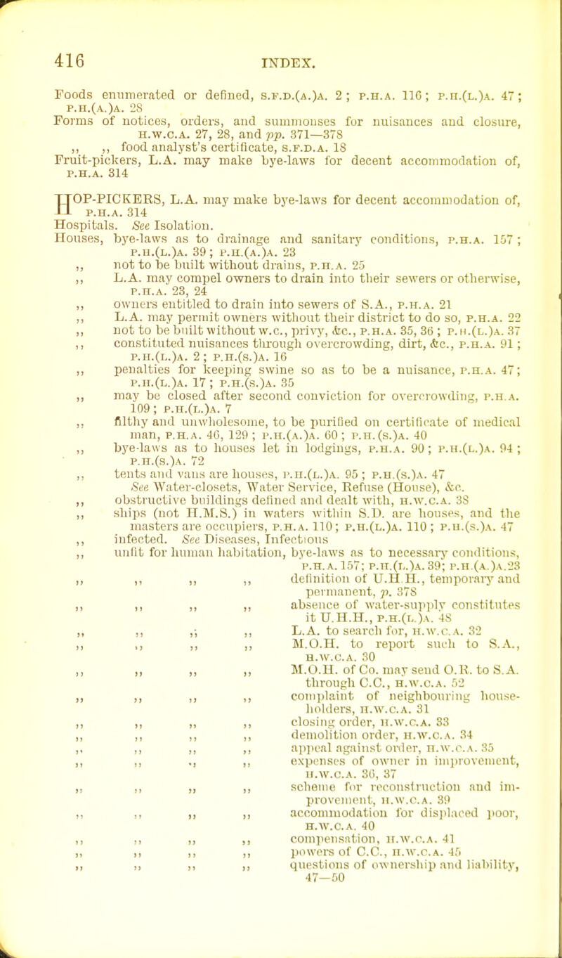 Foods emnnerated or defined, s.f.d.{a.)a. 2; p.h.a. 110; p.h.(l.)a. 47; p.h.(a.)a. 28 Fomis of notices, orders, and snmmonses for nuisances and closure, H.w.c.A. 27, 28, and pji. 371—378 ,, ,, food analyst's certificate, s.f.d.a. 18 Fruit-pickers, L.A. may malce bye-laws for decent accommodation of, p.h.a. 314 HOP-PICKERS, L.A. may make bj'e-laws for decent accommodation of, P.H.A. 314 Hospitals. See Isolation. Houses, loye-laws as to drainage and sanitary conditions, p.h.a. 1.07 ; p.n.(L.)A. 39; p.h.(a.)a. 23 „ not to be built without drains, p.h.a. 25 ,, L.A. may compel owners to drain into tlieir sewers or otherwise, P.H.A. 23, 24 ,, owners entitled to drain into sewers of S.A., p.h.a. 21 ,, L.A. may permit owners without their district to do so, p.h.a. 22 ,, not to be builtwithout w.c, privy, liic, p.h.a. 35, Sti; p.h.(l.)a. 37 ,, constituted nuisances tlu'ough overcrowding, dirt, Ac, p.h.a. 01 ; p.n.(L.)A. 2; p.n.(s.)A. IB ,, penalties for keeping swine so as to be a nuisance, p.h.a. 47; p.n.(i,.)A. 17; p.n.(s.)A. 35 ,, may be closed after second conviction for overcrowding, p.h.a. 109; p.n.(L.)A. 7 ,, filtliy and unwliolesome, to be purified on certificate of medical man, p.h.a. 40, 129 ; p.h.(a.)a. 00; p.h.(s.)a. 40 ,, bj'e-laws as to houses let in lodgings, p.h.a. 90; p.h.(l.)a. 94 ; p.n.(s.)A. 72 ,, tents and vans are houses, p.n.(L.)A. 95 ; p.n.(s.)A. 47 See Watei'-closets, Water Service, Refuse (House), &c. ,, obstructive bnildings defined and dealt with, h.w.c.a. 3S „ ships (not H.M.S.) in waters witliin S.D. are houses, and the masters are occupiers, p.h.a. 110; p.h.(l.)a. 110 ; p.u.(s.)a. 47 ,, infected. See Diseases, Infectious ,, unfit for human habitation, bye-laws as to necessai-y conditions, P.H.A. 157; p.h.(i..)a.39'; p.n.(A.)A.23 „ ,, ,, ,, definition of U.H.H., temporaiy .and permanent, ji. 378 „ ,, ,, ,, ab.sence of w.ater-su]iplv constitutes it U.H.H., p.H.(r,.)A. 48 „ ,, ,; ,, L.A. to searcli for, H.w.c.A. 32 „ ,, ,, ,, M.O.H. to report such to S..\., H.w.c.A. 30 „ „ ,, ,, M.O.H. of Co. may send O.R. to S. A. through C.C., h.w.c.a. 52 „ ,, ,, ,, complaint of neighbouring house- holders, H.w.c.A. 31 „ ,, „ ,, closing order, h.w.c.a. 33 „ ,, ,, ,, demolition order, h.w.c.a. 34 ,, ,, ,, ,, appeal against order, H.w.c.A. 35 ,, ,, ., ,, expenses of owiu'r in improvement, H.w.c.A. 30, 37 ,, ,, „ ,, scheme for reconstniction and im- provement, H.w.c.A. 39 „ ,, ,, ,, .accomiuodatiou for displaced poor, H.w.c.A. 40 ,, ,, „ ,, compcnsntion, h.w.c.a. 41 ,, ,, ,, ,, powers of C.C., h.w.c.a. 45 ,, ,, ,, ,, questions of ownership and liability, 47-50