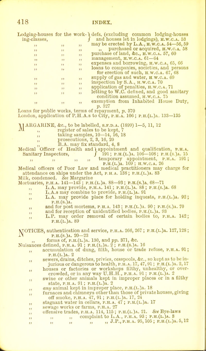 Lodging-houses for the work-\(lefs. (excluding common lodging-houses ing-classes, / and houses let in lodgings), h.w.c.a. 53 ,, ,, „ may be erected by L.A., H.W.C.A. 54—56,59 ,, ,, ,, ,, purchased or acquired, H.W.C.A. 58 ,, ,, ,, purchase of land, &c., H.W.C.A. 57, 60 ,, ,, ,, management, h.w.c.a. 61—64 „ ,, ,, expenses and borrowing, H.W.C.A, 65, 66 ,, ,, ,, loans to companies, societies, and persons for erection of such, h.w.c.a. 67, 68 „ ,, ,, supply of gas and water, H w.c.A. 69 „ ,, ,, inspection by S.A., H.W.C.A. 70 ,, ,, application of penalties, H.W.C.A. 71 ,, ,, letting to W.C. defined, and good sanitary condition assumed, h.w.c.a. 75 ,, ,, ,, exemption from Inhabited House Duty, p. 327 Loans for public works, terms of repayment, p. 370 London, application of P.H.A.s to City, p.h.a. 106; p.h.(l.)a. 133—135 MARGARINE, kc, to be labelled, s.f.d.a. (1899) 1—5, 11, 12 ,, register of sales to be kept, 7 ,, taking samples, 10—14, 16, 18 „ jn-osecutions, 2, 3, 16, 20 ,, B.A. may fix standard, 4, 8 Medical Officer of Health and 1 appointment and qualification, p.h.a. Sanitary Inspectors, / 191; p.h.(i,.)a. 106—108; p.h.(s.)a. 15 ,, ,, ,, ,, temporary appointment, p.h.a. 191 ; p.h.(l.)a. 109 ; H.W.C.A. 26 Medical officers of Poor Law and medical practitioners may charge for attendance on ships under the Act, p.h.a. 138 ; p.h.(l.)a. 83 Milk, condensed. See Margarine Mortuaries, p.h.a. 141—143 ; p.h.(l.)a. 88—93; p.h.(s.)a. 68—71 ,, L.A. may provide, p.h.a. 141; p.h.(l.)a. 88 ; p.h.(s.)a. 6S ,, L.A.s may combine to jirovide, p.h.(l.)a. 91 ,, L.A. may provide place for holding inquests, p.h.(l.)a. 92; p.h.(s.)a. ,, and for post mortems, p.h.a. 143 ; p.h.(l.)a. 90; p.h.(s.)a. 70 ,, and for reception of unidentiUed bodies, p.h.(l.)a. 93 ,, L.P. may order removal of certaiu bodies to, p.h.a. 142; p.h.(l.)a. 89 NOTICES, authentication and service, p.h.a. 266, 267 ; p.h.(l.)a. 127,128 ; p.H.(s.)A. 20—23 ,, forms of, p.h.(l.)a. 130, and pp. 371, &c. Nuisances defined, p.h.a. 91 ; p.h.(l.)a. 2 ; p.h.(s.)a. 16 ,, accumulation of dung, filth, house or trade refuse, p.h.a. 91; p.h.(l.)a. 2 ,, sewers, drains, ditches, privies, cesspools, &c., so kept as to be in- jiu-ious or dangerous to health, p.h.a. 17, 47, 91; p.h.(l.)a. 2,17 ,, houses or factories or worksliops filtliy, uiihealtliy, or over- crowded, or in anyway U.H.H., p.h.a. 91 ; p.h.(l.).\. 2 ,, swine or other animals kept in improper places or in a filthy state, p.h.a. 91; p.h.(l.)a. 2 ,, any nnimal kept in improper place, p.h.(l.)a. 18 ,, furnaces and cliimneys ot.horthan tliose of private houses, giving off smoke, p.h.a. 47, 91; p.h.(i..)a. 17, 24 ,, stagnant water in cellars, p.h.a. 47 ; p.h.(l.)a. 17 ,, sewage works or farms, p.h.a. 27 ,, offensive trades, p.h.a. 114, 115 ; p.h.(l.)a. 21. See Bye-laws „ ,, ,, complaint to L.A , p.h.a. 93 ; p.h.(l.)a. S „ „ „ „ „ J.P., P.H.A. 95,105 ; p.h.(l.)a. 5,12