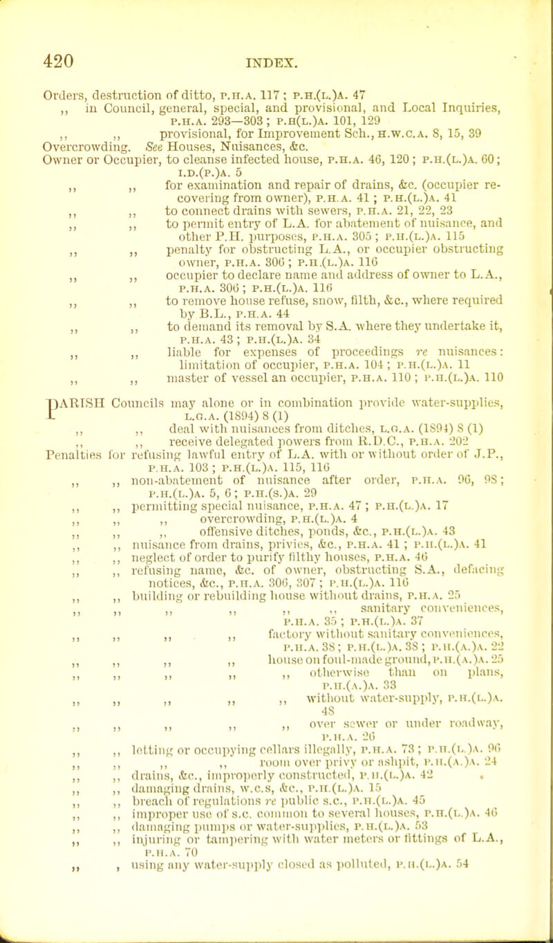 Orders, destrnction of ditto, p.h.a. 117; p.h.(l.)a. 47 ,, ill Council, general, special, and provisional, and Local Inquiries, P.H.A. 293—303 ; p.h(l.)a. 101, 129 ,, ,, provisional, for Improvement Sell., H.w.o.A. S, 15, 39 Overcrowding. See Houses, Nuisances, &c. Owner or Occupier, to cleanse infected house, p.h.a. 46, 120; p.h.(l.)a. 60; i.d.(p.)a. 5 ,, ,, for examination and repair of drains, &o. (occupier re- covering from owner), p.h.a. 41; p.h.(l.)a. 41 ,, to connect drains with sewers, p.h.a. 21, 22, 23 ,, to permit entry of L.A. for abatenient of nuisance, and other P.H. purposes, p.h.a. 305; p.h.(l.)a. 11.5 penalty for obstructing L.A., or occupier obstructing owner, p.h.a. 306; p.n.(L.)A. 116 ,, occupier to declare name .and address of ovvner to L.A., P.H.A. 300 ; p.h.(l.)a. 116 ,, to remove house refuse, snow, filth, &c., where required by B.L., P.H.A. 44 ,, to demaud its removal by S.A. where they undertake it, P.H.A. 43 ; p.h.(l.)a. 34 ,, ,, liable for expenses of proceedings re nuisances: limitation of occupier, p.h.a. 104; p.h.(l.)a. 11 ,, master of vessel an occupier, p.h.a. 110 ; p.n.(L.)A. 110 PARISH Councils may alone or in combination provide water-supplies, L.O.A. (1S94) 8 (1) ,, ,, deal with nuisances from ditches, l.o.a. (1S94) S (1) ,, ,, receive delegated powers from R.D.C., p.h.a. 202 Penalties lor refusing lawful entry of L.A. with or without order of J.P., p.h.a. 103 ; p.h.(l.)a. 115, llti non-abatement of nuisance after order, p.h.a. 90, OS; p.h.(l.)a. 5, 0; p.n.(s.)A. 29 lierniittiiig special nuisance, p.h.a. 47 ; p.h.(l.)a. 17 ,, overcrowding, p.h.(l.)a. 4 ,, oflensive ditches, ponds, ifec, p.h.(l.)a. 43 nuisance from drains, privies, &c., p.h.a. 41 ; p.h.(l.)a. 41 ne,gleot of order to purify filthy houses, p.h.a. 46 refusing name, &c. of owner, obstructing S.A., defieiiig notices, &c., p.h.a. 300, ;^07 ; p.h.(l.)a. 116 building or rebuilding house without drains, p.h.a. 25 ,,' ,, ,, ., sanitary convi'iiienoes, p.h.a. 35 ; i>.h.(l.)a. 37 ,, factory witliout sanitary coiivenionres, P.H.A. 3S; p.H.(i,.)A. 3S ; p.h.(a.)a. 22 ,, ,, house on foul-made ground, p. u.(a.)a. 25 ,, othcrwis(! than on pl.ins, p.u.(a.)a. 33 ,, ,, ,, without w.ater-supply, p. h.(i..)a. 4S ,, ,, ,, over sewer or under roadway, iMi.A. 26 letting or occupying cellars illegally, p.h.a. 73 ; p.h.(i..)a. 96 ,, ,, room over privy or iishpit, p.m.(a.)a. 24 drains, ifec, improperly constructed, p.ii.(i..)a. 42 damaging drains, w.c.s. Sic, p.h.(l.)a. 15 breach of n^gulations re public s.c, i>.H.(t,.)A. 45 improper use of s.c. common to several lumsos, p.n.(i,.)A. 46 dauuiging pumps or water-suiiplies, p. h.(i,.)a. 53 injuring or tam]iering with water meters or fittings of L.A., P.H.A. 70 using any water-supply closed as polluted, p.ii.(i..)a. 54