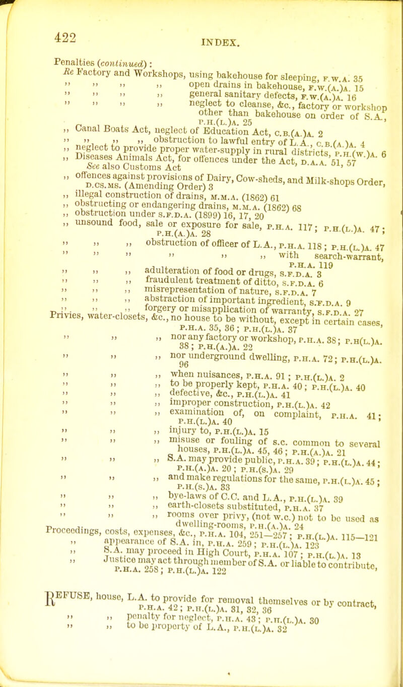 INDEX. Penalties (conlmued): Rc Factory and Workshops, using bakehouse for sleeping f w a 35 open drains in bakehouse, r w (a )A 15    general sanitary defects, F w (a )a 16 neglect to cleanse, &c., factory or workshop other than bakehouse on order of S A. „ , _ p.n.(L.)A. 25 ' ,, Oanal Boats Act, neglect of Education Act, c.b.(a )a. 2  , ,  obstruction to la^vful entry of L A r r Ca ^A i „ neglect to provide proper water-supply in rural districts V /i fwU 6 ■' °'iraio^s;;sttn.fiot'°'- '^'^^^ ^''^^ ^-^^'^T'-'  ''rrMrck^'S^T^^ ^^'^-^OP^ order, ,, illegal construction of drains, m.m.a. (1862) 61 „ obstructing or endangering drains, m.m.a. (1862^ 68 „ obstruction under s.f.d.a. (1899) 16, 17, 20 „ unsound food, ^^'^ j^^^^^xposure for sale, p.h.a. 117; p.h.(l.)a. 47; >, ,, obstruction of officer of L.A., p.h.a. 118; p.h.(l.)a. 47      with search-warrant, P.H A. 119  'I i> adulteration of food or drugs, s.f d a 's .1 ,, fraudulenttreatuientofditto, s.PD a 6   )i misrepresentation of nature, S.F.D.A. 7 ,, abstraction of important ingredient,'s.T D A 9 T>  • '\ , 'orgery or misapplication of warranty s F h'a 9'7 Pnv-ies, water-closets, &c., no house t^ be without, except in ce^VLes P.H.A. 35, 36 ; p.h.(l.)a. 37   noi'aiiyfactoryorworkshop,p.H.A.3S: p HfLU 38; p.h.(a.)a. 22 ■ ' ■ \ -j •    '^°gy'Jerground dwelling, p.h.a. 72; p.h.(l.)a.  >' << when nuisances, p.h.a. 91 ; p H (l )a    *o be properly kept, P.H.A. 40; p.h.(lU 40  >> defective, &C., p.h.(u)a. 41    improper construction, p.h.(l.)a. 42 >> >> examination of, on complaint, p h a 41 • p.h.(l.)a. 40 ' • .  » >. injury to, p.h.(l.)a. 15  ■' misuse or fouling of s.c. common to several houses, p.h.(l.)a. 45, 46; p.h.(a )a 21    S.A.mayprovidepublie,r.H.A.39: p H a U 44• P.H.(A.)A. 20; p.h.(s.)a. 20 I.   make regulations for the same, p.h (l 1a 4=; • p.h,(s.)a. 33 ■/ .-±0,  '•  ^^'f-laws of C.C. and L.A., p.u.(L )A 39    carth-closets substituted, p.h.a 37 ' ,, rooms over privy, (not w.c) not to be used as r> « J- , dwolhng-roonis, p.h.(\.')a 24 Pioceodings, costs, expenses, &c., p.h.a. 104 251-1267 • p h fl U ns-l! appearance of S.A. in, p.h.a. 259; p.h.(l )a l4 &.A may proceed in Higli Court, p.h.a. 107'; p.h.(l )a 13  ''khT218TS^^^^ ]|EFUSE, house, ^■i:^^^J;^_^^'^^i^.uselyos or by contract, .. „ P<'altyforneglnrt, p.n.A!43'; r.n.(L)A 30   ''O be property of L.A., p.u.(i,.)A. 32