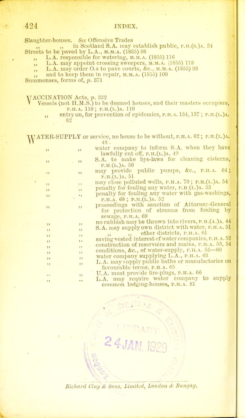 Slaugliter-houses. See Offensive Trades „ „ in Scotland S.A. may establish public, r.II.(s.)a. 3} Sti'eets to be paved by L.A., m.m.a. (1855) PS ,1 L.A. responsible for watering, m.m.a. (1855) 116 „ L.A. may appoint cro.ssing sweepers, m.m.a. (ISoo) 118 ,, L.A. may order O.s to pave courts, &c., m.m.a. (1855) 99 ,, and to keep them in repair, m.m.a. (1855) 100 Summonses, forms of, p. 371 YACCINATION Acts, 17. 332 V Vessels (not H.M.S.) to be deemed houses, and their master.s occupiers, P.H.A. 110; p.h.(l.)a. 110 entry on, for prevention of epidemics, p.h.a. 134,137 ; p.n.(L.)A. 82 w ATER-SUPPLY or service, no house to be without, p.h.a. 62 ; p.n.(L.)A. 48 , „ water company to inform S.A. when tliey have lawfully cut off, p.h.(l.)a. 40 ,, S.A, to Hiake bye-laws for cleaning cisterns, p.h.(l.)a. 50 ,, may provide jiublio pumps, &c., p.n.A. 64; p.h.(l.)a. 51 ,, may close polluted wells, p.h.a. 70 ; p.h.(l.)a. hi ,, penalty for fouling any water, r.H.(L.)A. 53 ,, penalty for fouhng any water with gas-washings, P.H.A. 68 ; p.n.(L.)A. 52 ,, proceedings with sanction of Attorney-General for protection of streams from fouling by sewage, p.h.a. 69 ,, no rubbish maybe tin-own into rivers, p.h.(a.)a. 44 ,, S.A. may supply own district witli water, p.h.a. 51 ,, ,, other districts, P.H.A. 61 ,, savingvcstcd interestofwaterconipanics,p.h.a.52 ,, construction of reservoirs and mains, p.h.a. 53, 54 ,, conditions, &c., of water-supply, p.h.a. 55—60 ,, water company su]iplying L.A., p.h.a. 63 ,, L.A. may supply piiblic baths or manufactories on favourable terms, p.h.a. 65 ,. U.A. must provide lire-plugs, p.h.a. 66 L.A. may require water company to supply connnnn lodizing-houses, p.h.a. 81 a likhard Ctaij ct Sons, limited, London d: Bungay.