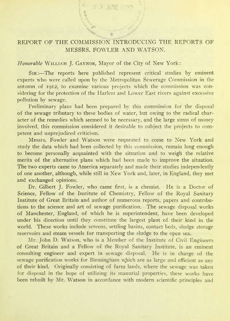 :< JUNE r-^-^ « O REPORT OF TPIE COMMISSION INTRODUCING THE REPORTS OF MESSRS. FOWLER AND WATSON. Honorable William J. Gaynor, Ma3-or of the City of New York: Sir :—The reports here pubhshed represent critical studies by eminent experts who were called upon by the Metropolitan Sewerage Commission in the autumn of 1912, to examine various projects which the commission was con- sidering for the protection of the Harlem and Lower East rivers against excessive pollution by sewage. Preliminary plans had been prepared by this commission for the disposal of the sewage tributary to these bodies of water, but owing to the radical char- acter of the remedies which seemed to be necessary, and the large sums of money involved, this commission considered it desirable to subject the projects to com- petent and unprejudiced criticism. Messrs. Fowler and Watson were requested to come to New York and study the data which had been collected by this commission, remain long enough to become personally acquainted with the situation and to weigh the relative merits of the alternative plans which had been made to improve the situation. The two experts came to America separately and made their studies independently of one another, although, while still in New York and, later, in England, they met and exchanged opinions. Dr. Gilbert J. Fowler, who came first, is a chemist. He is a Doctor of Science, Fellow of the Institute of Chemistry, Fellow of the Royal Sanitary Institute of Great Britain and author of numerous reports, papers and contribu- tions to the science and art of sewage purification. The sewage disposal works of Manchester, England, of which he is superintendent, have been developed under his direction until they constitute the largest plant of their kind in the world. These works include screens, settling basins, contact beds, sludge storage reservoirs and steam vessels for transporting the sludge to the open sea. Mr. John D. Watson, who is a Member of the Institute of Civil Engineers of Great Britain and a Fellow of the Royal Sanitary Institute, is an eminent consulting engineer and expert in sewage disposal. He is in charge of the sewage purification works for Birmingham which are as large and efficient as anv of their kind. Originally consisting of farm lands, where the sewage was taken for disposal in the hope of utilizing its manurial properties, these works have been rebuilt by Mr. Watson in accordance with modern scientific principles and