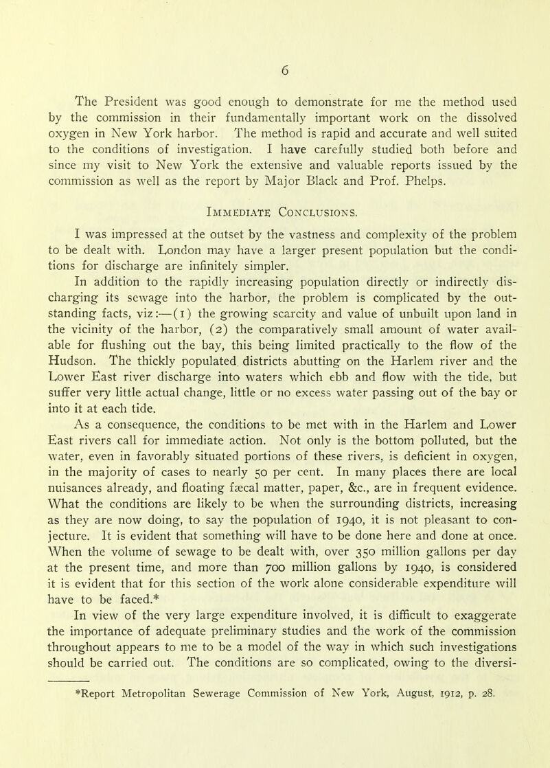 The President was good enough to demonstrate for me the method used by the commission in their fundamentally important work on the dissolved oxygen in New York harbor. The method is rapid and accurate and well suited to the conditions of investigation. I have carefully studied both before and since my visit to New York the extensive and valuable reports issued by the commission as well as the report by Major Black and Prof. Phelps. Immediate Conclusions. I was impressed at the outset by the vastness and complexity of the problem to be dealt with. London may have a larger present population but the condi- tions for discharge are infinitely simpler. In addition to the rapidly increasing population directly or indirectly dis- charging its sewage into the harbor, the problem is complicated by the out- standing facts, viz:—(i) the growing scarcity and value of unbuilt upon land in the vicinity of the harbor, (2) the comparatively small amount of water avail- able for flushing out the bay, this being limited practically to the flow of the Hudson. The thickly populated districts abutting on the Harlem river and the Lower East river discharge into waters which ebb and flow with the tide, but suffer very little actual change, little or no excess water passing out of the bay or into it at each tide. As a consequence, the conditions to be met with in the Harlem and Lower East rivers call for immediate action. Not only is the bottom polluted, but the water, even in favorably situated portions of these rivers, is deficient in oxygen, in the majority of cases to nearly 50 per cent. In many places there are local nuisances already, and floating faecal matter, paper, &c., are in frequent evidence. What the conditions are likely to be when the surrounding districts, increasing as they are now doing, to say the population of 1940, it is not pleasant to con- jecture. It is evident that something will have to be done here and done at once. When the volume of sewage to be dealt with, over 350 million gallons per day at the present time, and more than 700 million gallons by 1940, is considered it is evident that for this section of the work alone considerable expenditure will have to be faced.* In view of the very large expenditure involved, it is difficult to exaggerate the importance of adequate preliminary studies and the work of the commission throughout appears to me to be a model of the way in which such investigations should be carried out. The conditions are so complicated, owing to the diversi-