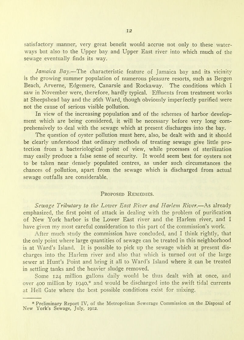 satisfactory manner, very great benefit would accrue not only to these water- ways but also to the Upper bay and Upper East river into which much of the sewage eventually finds its way. Jamaica Bay.—The characteristic feature of Jamaica bay and its vicinity is the growing summer population of numerous pleasure resorts, such as Bergen Beach, Arverne, Edgemere, Canarsie and Rockaway. The conditions which I saw in November were, therefore, hardly typical. Effluents from treatment works at Sheepshead bay and the 26th Ward, though obviously imperfectly purified were not the cause of serious visible pollution. In view of the increasing population and of the schemes of harbor develop- ment which are being considered, it will be necessary before very long com- prehensively to deal with the sewage which at present discharges into the bay. The question of oyster pollution must here, also, be dealt with and it should be clearly understood that ordinary methods of treating sewage give little pro- tection from a bacteriological point of view, while processes of sterilization may easily produce a false sense of security. It would seem best for oysters not to be taken near densely populated centres, as under such circumstances the chances of pollution, apart from the sewage which is discharged from actual sewage outfalls are considerable. Proposed Re^medies. Sewage Tributary to the Lower East River and Harlem River.—As already emphasized, the first point of attack in dealing with the problem of purification of New York harbor is the Lower East river and the Harlem river, and I have given my most careful consideration to this part of the commission's work. After much study the commission have concluded, and I think rightly, that the only point where large quantities of sewage can be treated in this neighborhood is at Ward's Island, It is possible to pick up the sewage which at present dis- charges into the Harlem river and also that which is turned out of the large sewer at Hunt's Point and bring it all to Ward's Island where it can be treated in settling tanks and the heavier sludge removed. Some 124 million gallons daily would be thus dealt with at once, and over 400 million by 1940,* and would be discharged into the swift tidal currents at Hell Gate where the best possible conditions exist for mixing. * Preliminary Report IV, of the Metropolitan Sewerage Commission on the Disposal of New York's Sewage, July, 1912.