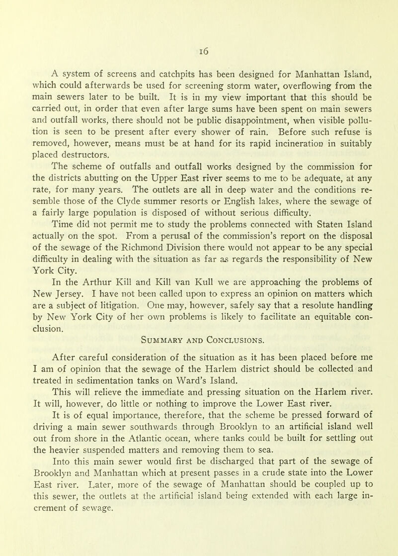 A system of screens and catchpits has been designed for Manhattan Island, which could afterwards be used for screening storm water, overflowing from the main sewers later to be built. It is in my view important that this should be carried out, in order that even after large sums have been spent on main sewers and outfall works, there should not be public disappointment, when visible pollu- tion is seen to be present after every shower of rain. Before such refuse is removed, however, means must be at hand for its rapid incineration in suitably placed destructors. The scheme of outfalls and outfall works designed by the commission for the districts abutting on the Upper East river seems to me to be adequate, at any rate, for many years. The outlets are all in deep water and the conditions re- semble those of the Clyde summer resorts or EngHsh lakes, where the sewage of a fairly large population is disposed of without serious difficulty. Time did not permit me to study the problems connected with Staten Island actually on the spot. From a perusal of the commission's report on the disposal of the sewage of the Richmond Division there would not appear to be any special difficulty in dealing with the situation as far as regards the responsibility of New York City. In the Arthur Kill and Kill van KuU we are approaching the problems of New Jersey. I have not been called upon to express an opinion on matters which are a subject of litigation. One may, however, safely say that a resolute handling by New York City of her own problems is likely to facilitate an equitable con- clusion. Summary and Conclusions. After careful consideration of the situation as it has been placed before me I am of opinion that the sewage of the Harlem district should be collected and treated in sedimentation tanks on Ward's Island. This will relieve the immediate and pressing situation on the Harlem river. It will, however, do little or nothing to improve the Lower East river. It is of equal importance, therefore, that the scheme be pressed forward of driving a main sewer southwards through Brooklyn to an artificial island well out from shore in the Atlantic ocean, where tanks could be built for settling out the heavier suspended matters and removing them to sea. Into this main sewer would first be discharged that part of the sewage of Brooklyn and Manhattan which at present passes in a crude state into the Lower East river. Later, more of the sewage of Manhattan should be coupled up to this sewer, the outlets at the artificial island being extended with each large in- crement of sewage.