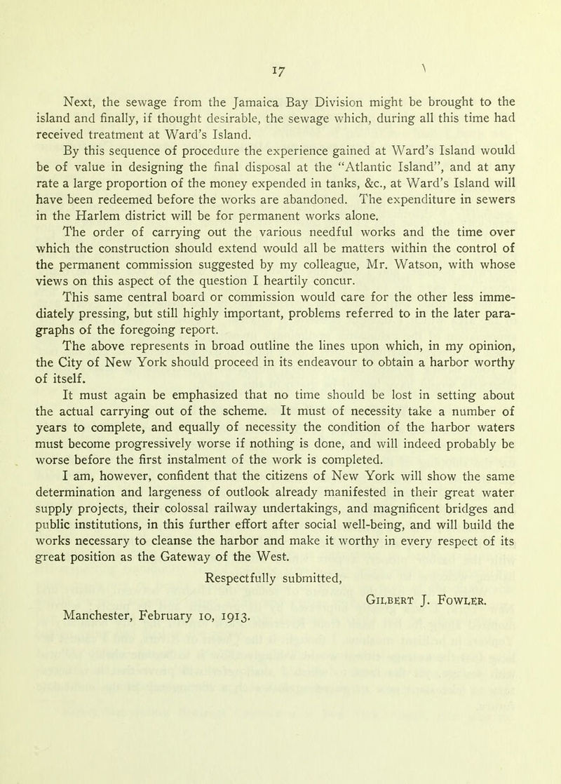 Next, the sewage from the Jamaica Bay Division might be brought to the island and finally, if thought desirable, the sewage which, during all this time had received treatment at Ward's Island. By this sequence of procedure the experience gained at Ward's Island would be of value in designing the final disposal at the Atlantic Island, and at any rate a large proportion of the money expended in tanks, &c., at Ward's Island will have been redeemed before the works are abandoned. The expenditure in sewers in the Harlem district will be for permanent works alone. The order of carrying out the various needful works and the time over which the construction should extend would all be matters within the control of the permanent commission suggested by my colleague, Mr. Watson, with whose views on this aspect of the question I heartily concur. This same central board or commission would care for the other less imme- diately pressing, but still highly important, problems referred to in the later para- graphs of the foregoing report. The above represents in broad outline the lines upon which, in my opinion, the City of New York should proceed in its endeavour to obtain a harbor worthy of itself. It must again be emphasized that no time should be lost in setting about the actual carrying out of the scheme. It must of necessity take a number of years to complete, and equally of necessity the condition of the harbor waters must become progressively worse if nothing is done, and will indeed probably be worse before the first instalment of the work is completed. I am, however, confident that the citizens of New York will show the same determination and largeness of outlook already manifested in their great water supply projects, their colossal railway undertakings, and magnificent bridges and public institutions, in this further effort after social well-being, and will build the works necessary to cleanse the harbor and make it worthy in every respect of its great position as the Gateway of the West. Respectfully submitted, Gilbert J. Fowler. Manchester, February lo, 1913.