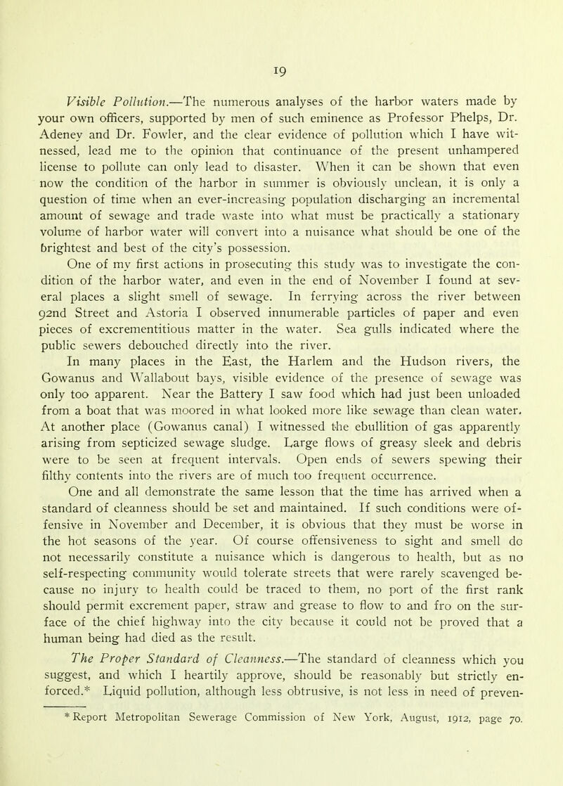 Vis-ible Polhition.—The numerous analyses of the harbor waters made by your own officers, supported by men of such eminence as Professor Phelps, Dr. Adeney and Dr. Fowler, and the clear evidence of pollution which I have wit- nessed, lead me to the opinion that continuance of the present unhampered license to pollute can only lead to disaster. When it can be shown that even now the condition of the harbor in summer is obviously unclean, it is only a question of time when an ever-increasing population discharging an incremental amount of sewage and trade waste into what must be practically a stationary volum.e of harbor water will convert into a nuisance what should be one of the brightest and best of the city's possession. One of my first actions in prosecuting this study was to investigate the con- dition of the harbor water, and even in the end of November I found at sev- eral places a slight smell of sewage. In ferrying across the river between 92nd Street and Astoria I observed innumerable particles of paper and even pieces of excrementitious matter in the water. Sea gulls indicated where the public sewers debouched directly into the river. In many places in the East, the Harlem and the Hudson rivers, the Gowanus and Wallabout bays, visible evidence of the presence of sewage was only too apparent. Near the Battery I saw food which had just been unloaded from a boat that was moored in what looked more like sewage than clean water. At another place (Gowanus canal) I witnessed the ebullition of gas apparently arising from septicized sewage sludge. Large flows of greasy sleek and debris were to be seen at frequent intervals. Open ends of sewers spewing their filthy contents into the rivers are of much too frequent occurrence. One and all demonstrate the same lesson that the time has arrived when a standard of cleanness should be set and maintained. If such conditions were of- fensive in November and December, it is obvious that they must be worse in the hot seasons of the year. Of course offensiveness to sight and smell do not necessarily constitute a nuisance which is dangerous to health, but as no self-respecting community would tolerate streets that were rarely scavenged be- cause no injury to health could be traced to them, no port of the first rank should permit excrement paper, straw and grease to flow to and fro on the sur- face of the chief highway into the city because it could not be proved that a human being had died as the result. The Proper Standard of Cleanness.—The standard of cleanness which you suggest, and which I heartily approve, should be reasonably but strictly en- forced.* Liquid pollution, although less obtrusive, is not less in need of preven- Report Metropolitan Sewerage Commission of New York, August, 1912, page 70.