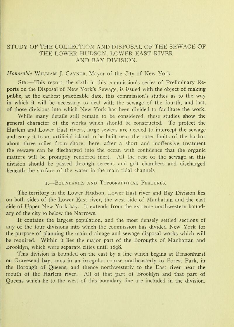 STUDY OF THE COLLECTION AND DISPOSAL OF THE SEWAGE OF THE LOWER HUDSON, LOWER EAST RIVER AND BAY DIVISION. Honorable William J. Gaynor, Mayor of the City of New York: Sir :—This report, the sixth in this commission's series of Preliminary Re- ports on the Disposal of New York's Sewage, is issued with the object of making public, at the earliest practicable date, this commission's studies as to the way in which it will be necessary to deal with the sewage of the fourth, and last, of those divisions into which New York has been divided to facilitate the work. While many details still remain to be considered, these studies show the general character of the works which should be constructed. To protect the Harlem and Lower East rivers, large sewers are needed to intercept the sewage and carry it to an artificial island to be built near the outer limits of the harbor about three miles from shore; here, after a short and inoffensive treatment the sewage can be discharged into the ocean with confidence that the organic matters will be promptly rendered inert. All the rest of the sewage in this division should be passed through screens and grit chambers and discharged beneath the surface of the water in the main tidal channels. I.—Boundaries and Topographical Features. The territory in the Lower Hudson, Lower East river and Bay Division lies on both sides of the Lower East river, the west side of Manhattan and the east side of Upper New York bay. It extends from the extreme northwestern bound- ary of the city to below the Narrows. It contains the largest population, and the most densely settled sections of any of the four divisions into which the commission has divided New York for the purpose of planning the main drainage and sewage disposal works which will be required. Within it lies the major part of the Boroughs of Manhattan and Brooklyn, which were separate cities until 1898. This division is bounded on the east by a line which begins at Bensonhurst on Gravesend bay, runs in an irregular course northeasterly to Forest Park, in the Borough of Queens, and thence northwesterly to the East river near the mouth of the Harlem river. All of that part of Brooklyn and that part of Queens which lie to the west of this boundary line are included in the division.