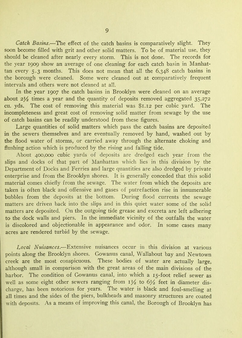 Catch Basins.—The effect of the catch basins is comparatively slight. They soon become filled with grit and other solid matters. To be of material use, they should be cleaned after nearly every storm. This is not done. The records for the year 1909 show an average of one cleaning for each catch basin in Manhat- tan every 5.3 months. This does not mean that all the 6,348 catch basins in the borough were cleaned. Some were cleaned out at comparatively frequent intervals and others were not cleaned at all. In the year 1907 the catch basins in Brooklyn were cleaned on an average about 2j/2 times a year and the quantity of deposits removed aggregated 35,272 cu. yds. The cost of removing this material was $1.12 per cubic yard. The incompleteness and great cost of removing solid matter from sewage by the use of catch basins can be readily understood from these figures. Large quantities of solid matters which pass the catch basins are deposited in the sewers themselves and are eventually removed by hand, washed out by the flood water of storms, or carried away through the alternate choking and flushing action which is produced by the rising and falling tide. About 400,000 cubic yards of deposits are dredged each year from the slips and docks of that part of Manhattan which lies in this division by the Department of Docks and Ferries and large quantities are also dredged by private enterprise and from the Brooklyn shores. It is generally conceded that this solid material comes chiefly from the sewage. The water from which the deposits are taken is often black and offensive and gases of putrefaction rise in innumerable bubbles from the deposits at the bottom. During flood currents the sewage matters are driven back into the slips and in this quiet water some of the solid matters are deposited. On the outgoing tide grease and excreta are left adhering to the dock walls and piers. In the immediate vicinity of the outfalls the water is discolored and objectionable in appearance and odor. In some cases many acres are rendered turbid by the sewage. Local Nuisances.—Extensive nuisances occur in this division at various points along the Brooklyn shores. Gowanus canal, Wallabout bay and Newtown creek are the most conspicuous. These bodies of water are actually large, although small in comparison with the great areas of the main divisions of the harbor. The condition of Gowanus canal, into which a 15-foot relief sewer as well as some eight other sewers ranging from to 6}^ feet in diameter dis- charge, has been notorious for years. The water is black and foul-smelling at all times and the sides of the piers, bulkheads and masonry structures are coated with deposits. As a means of improving this canal, the Borough of Brooklyn has