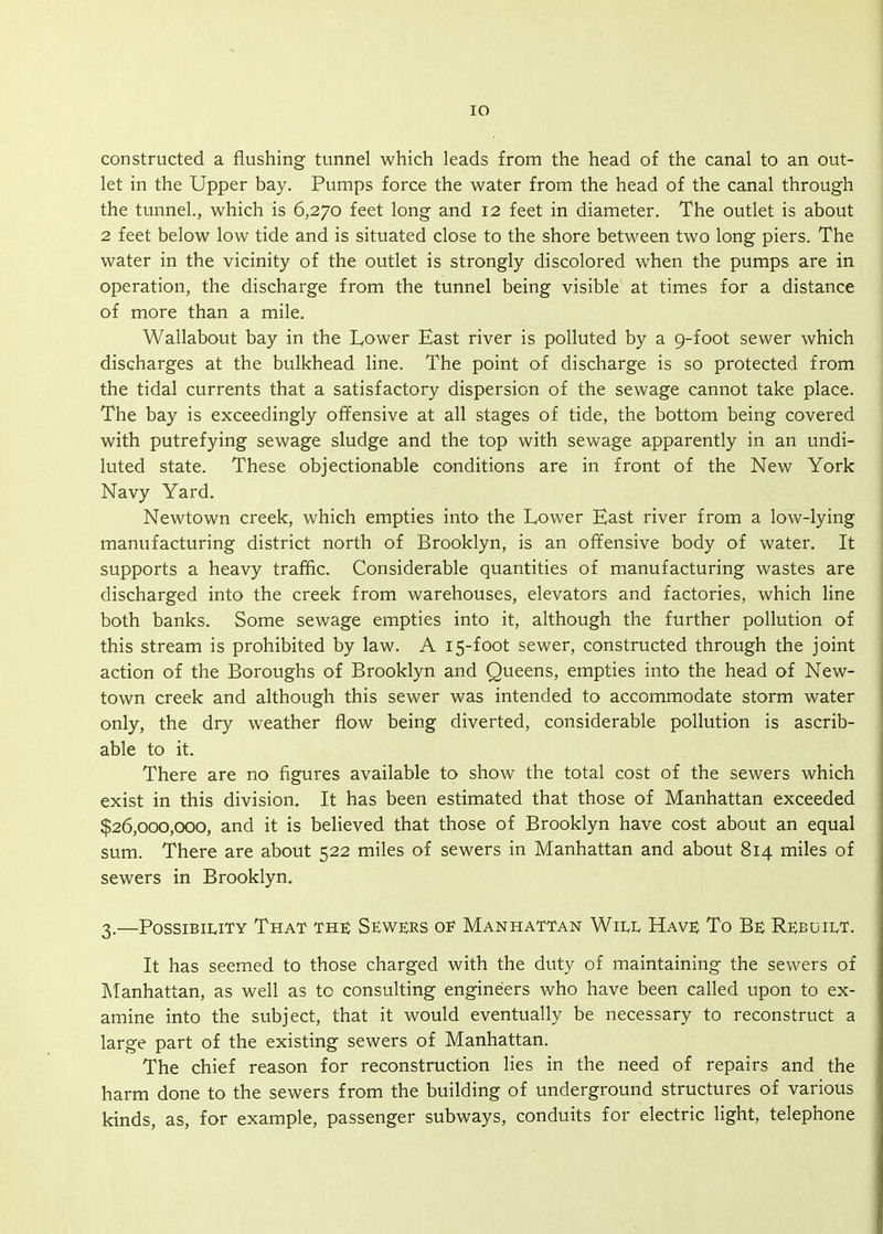 lO constructed a flushing tunnel which leads from the head of the canal to an out- let in the Upper bay. Pumps force the water from the head of the canal through the tunnel., which is 6,270 feet long and 12 feet in diameter. The outlet is about 2 feet below low tide and is situated close to the shore between two long piers. The water in the vicinity of the outlet is strongly discolored when the pumps are in operation, the discharge from the tunnel being visible at times for a distance of more than a mile. Wallabout bay in the Lower East river is polluted by a 9-foot sewer which discharges at the bulkhead line. The point of discharge is so protected from the tidal currents that a satisfactory dispersion of the sewage cannot take place. The bay is exceedingly offensive at all stages of tide, the bottom being covered with putrefying sewage sludge and the top with sewage apparently in an undi- luted state. These objectionable conditions are in front of the New York Navy Yard. Newtown creek, which empties into the Lower East river from a low-lying manufacturing district north of Brooklyn, is an offensive body of water. It supports a heavy traffic. Considerable quantities of manufacturing wastes are discharged into the creek from warehouses, elevators and factories, which line both banks. Some sewage empties into it, although the further pollution of this stream is prohibited by law. A 15-foot sewer, constructed through the joint action of the Boroughs of Brooklyn and Queens, empties into the head of New- town creek and although this sewer was intended to accommodate storm water only, the dry weather flow being diverted, considerable pollution is ascrib- able to it. There are no figures available to show the total cost of the sewers which exist in this division. It has been estimated that those of Manhattan exceeded $26,000,000, and it is believed that those of Brooklyn have cost about an equal sum. There are about 522 miles of sewers in Manhattan and about 814 miles of sewers in Brooklyn. 3.—PossiBiuTY That the Sewers of Manhattan Will Have To Be Rebuilt. It has seemed to those charged with the duty of maintaining the sewers of Manhattan, as well as to consulting engineers who have been called upon to ex- amine into the subject, that it would eventually be necessary to reconstruct a large part of the existing sewers of Manhattan. The chief reason for reconstruction lies in the need of repairs and the harm done to the sewers from the building of underground structures of various kinds, as, for example, passenger subways, conduits for electric light, telephone