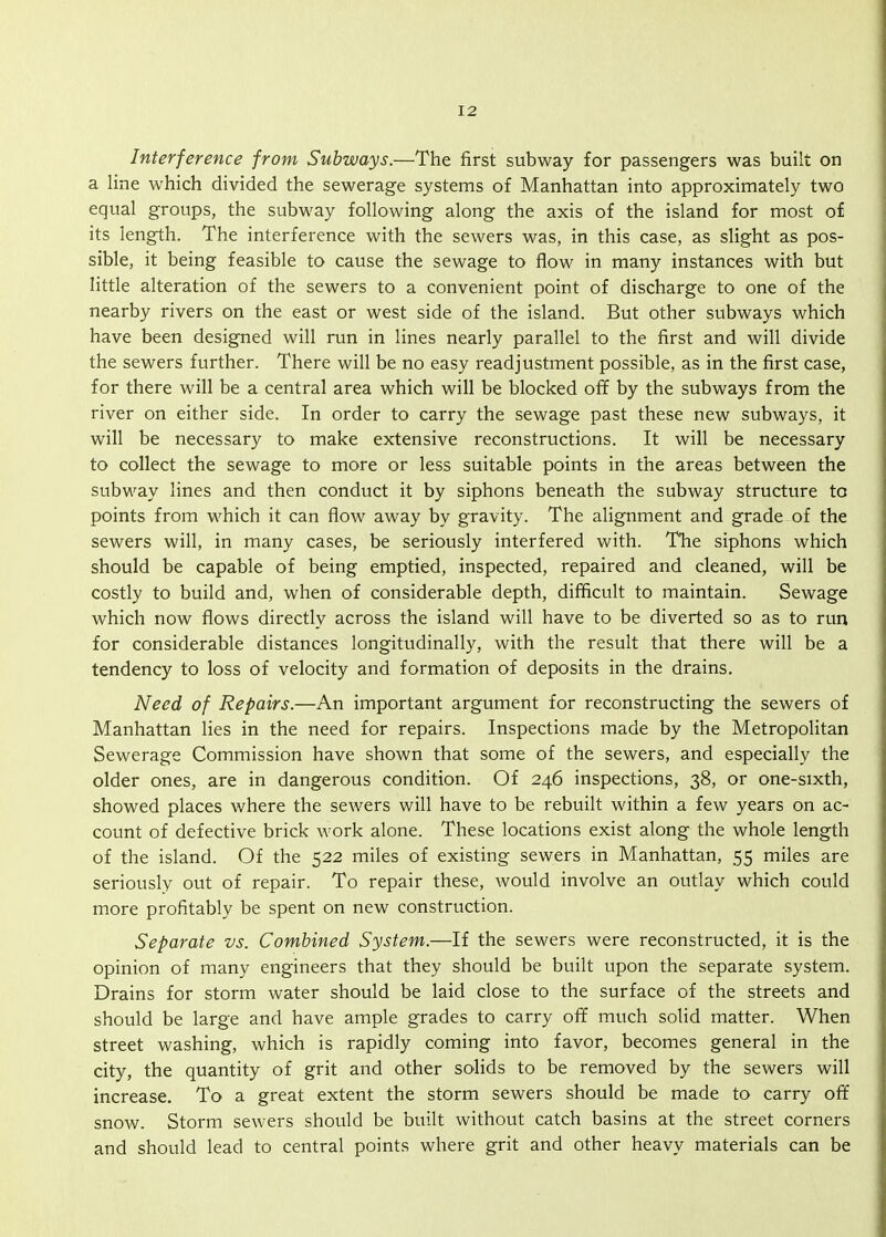 Interference from Subways.—The first subway for passengers was built on a line which divided the sewerage systems of Manhattan into approximately two equal groups, the subway following along the axis of the island for most of its length. The interference with the sewers was, in this case, as slight as pos- sible, it being feasible to cause the sewage to flow in many instances with but little alteration of the sewers to a convenient point of discharge to one of the nearby rivers on the east or west side of the island. But other subways which have been designed will run in lines nearly parallel to the first and will divide the sewers further. There will be no easy readjustment possible, as in the first case, for there will be a central area which will be blocked off by the subways from the river on either side. In order to carry the sewage past these new subways, it will be necessary to make extensive reconstructions. It will be necessary to collect the sewage to more or less suitable points in the areas between the subway lines and then conduct it by siphons beneath the subway structure to points from which it can flow away by gravity. The alignment and grade of the sewers will, in many cases, be seriously interfered with. The siphons which should be capable of being emptied, inspected, repaired and cleaned, will be costly to build and, when of considerable depth, difficult to maintain. Sewage which now flows directly across the island will have to be diverted so as to run for considerable distances longitudinally, with the result that there will be a tendency to loss of velocity and formation of deposits in the drains. Need of Repairs.—An important argument for reconstructing the sewers of Manhattan lies in the need for repairs. Inspections made by the Metropolitan Sewerage Commission have shown that some of the sewers, and especially the older ones, are in dangerous condition. Of 246 inspections, 38, or one-sixth, showed places where the sewers will have to be rebuilt within a few years on ac- count of defective brick work alone. These locations exist along the whole length of the island. Of the 522 miles of existing sewers in Manhattan, 55 miles are seriously out of repair. To repair these, would involve an outlay which could more profitably be spent on new construction. Separate vs. Combined System.—If the sewers were reconstructed, it is the opinion of many engineers that they should be built upon the separate system. Drains for storm water should be laid close to the surface of the streets and should be large and have ample grades to carry off much solid matter. When street washing, which is rapidly coming into favor, becomes general in the city, the quantity of grit and other solids to be removed by the sewers will increase. To a great extent the storm sewers should be made to carry off snow. Storm sewers should be built without catch basins at the street corners and should lead to central points where grit and other heavy materials can be