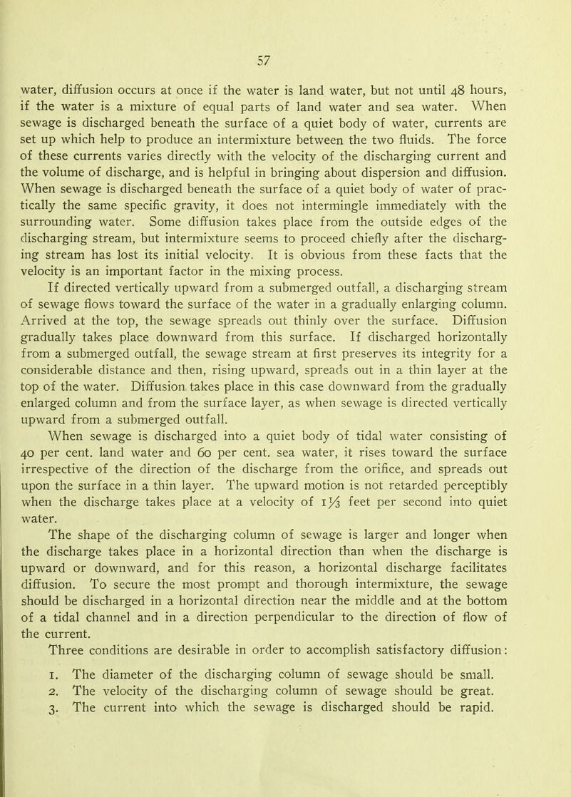 water, diffusion occurs at once if the water is land water, but not until 48 hours, if the water is a mixture of equal parts of land water and sea water. When sewage is discharged beneath the surface of a quiet body of water, currents are set up which help to produce an intermixture between the two fluids. The force of these currents varies directly with the velocity of the discharging current and the volume of discharge, and is helpful in bringing about dispersion and diffusion. When sewage is discharged beneath the surface of a quiet body of water of prac- tically the same specific gravity, it does not intermingle immediately with the surrounding water. Some diffusion takes place from the outside edges of the discharging stream, but intermixture seems to proceed chiefly after the discharg- ing stream has lost its initial velocity. It is obvious from these facts that the velocity is an important factor in the mixing process. If directed vertically upward from a submerged outfall, a discharging stream of sewage flows toward the surface of the water in a gradually enlarging column. Arrived at the top, the sewage spreads out thinly over the surface. Diffusion gradually takes place downward from this surface. If discharged horizontally from a submerged outfall, the sewage stream at first preserves its integrity for a considerable distance and then, rising upward, spreads out in a thin layer at the top of the water. Diffusion takes place in this case downward from the gradually enlarged column and from the surface layer, as when sewage is directed vertically upward from a submerged outfall. When sewage is discharged into a quiet body of tidal water consisting of 40 per cent, land water and 60 per cent, sea water, it rises toward the surface irrespective of the direction of the discharge from the orifice, and spreads out upon the surface in a thin layer. The upward motion is not retarded perceptibly when the discharge takes place at a velocity of feet per second into quiet water. The shape of the discharging column of sewage is larger and longer when the discharge takes place in a horizontal direction than when the discharge is upward or downward, and for this reason, a horizontal discharge facilitates diffusion. To secure the most prompt and thorough intermixture, the sewage should be discharged in a horizontal direction near the middle and at the bottom of a tidal channel and in a direction perpendicular to the direction of flow of the current. Three conditions are desirable in order to accomplish satisfactory diffusion: 1. The diameter of the discharging column of sewage should be small. 2. The velocity of the discharging column of sewage should be great. 3. The current into which the sewage is discharged should be rapid.