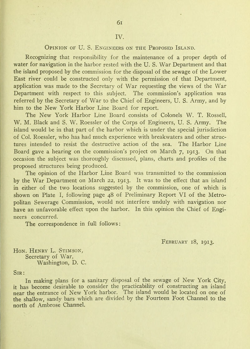 IV. Opinion U. S. Engineers on the Proposed Island. Recognizing that responsibility for the maintenance of a proper depth of water for navigation in the harbor rested with the U. S. War Department and that the island proposed by the commission for the disposal of the sewage of the Lower East river could be constructed only with the permission of that Department, application was made to the Secretary of War requesting the views of the War Department with respect to this subject. The commission's application was referred by the Secretary of War to the Chief of Engineers, U. S. Army, and by him to the New York Harbor Line Board for report. The New York Harbor Line Board consists of Colonels W. T. Rossell, W. M. Black and S. W. Roessler of the Corps of Engineers, U. S. Army. The island would be in that part of the harbor which is under the special jurisdiction of Col. Roessler, who has had much experience with breakwaters and other struc- tures intended to resist the destructive action of the sea. The Harbor Line Board gave a hearing on the commission's project on March 7, 1913. On that occasion the subject was thoroughly discussed, plans, charts and profiles of the proposed structures being produced. The opinion of the Harbor Line Board was transmitted to the commission by the War Department on March 22, 1913. It was to the effect that an island in either of the two locations suggested by the commission, one of which is shown on Plate I, following page 48 of Preliminary Report VI of the Metro- politan Sewerage Commission, would not interfere unduly with navigation nor have an unfavorable effect upon the harbor. In this opinion the Chief of Engi- neers concurred. The correspondence in full follows: February 18, 1913. Hon. Henry L. Stimson, Secretary of War, Washington, D. C. Sir: In making plans for a sanitary disposal of the sewage of New York City, it has become desirable to consider the practicabiHty of constructing an island near the entrance of New York harbor. The island would be located on one of the shallow, sandy bars which are divided by the Fourteen Foot Channel to the north of Ambrose Channel.