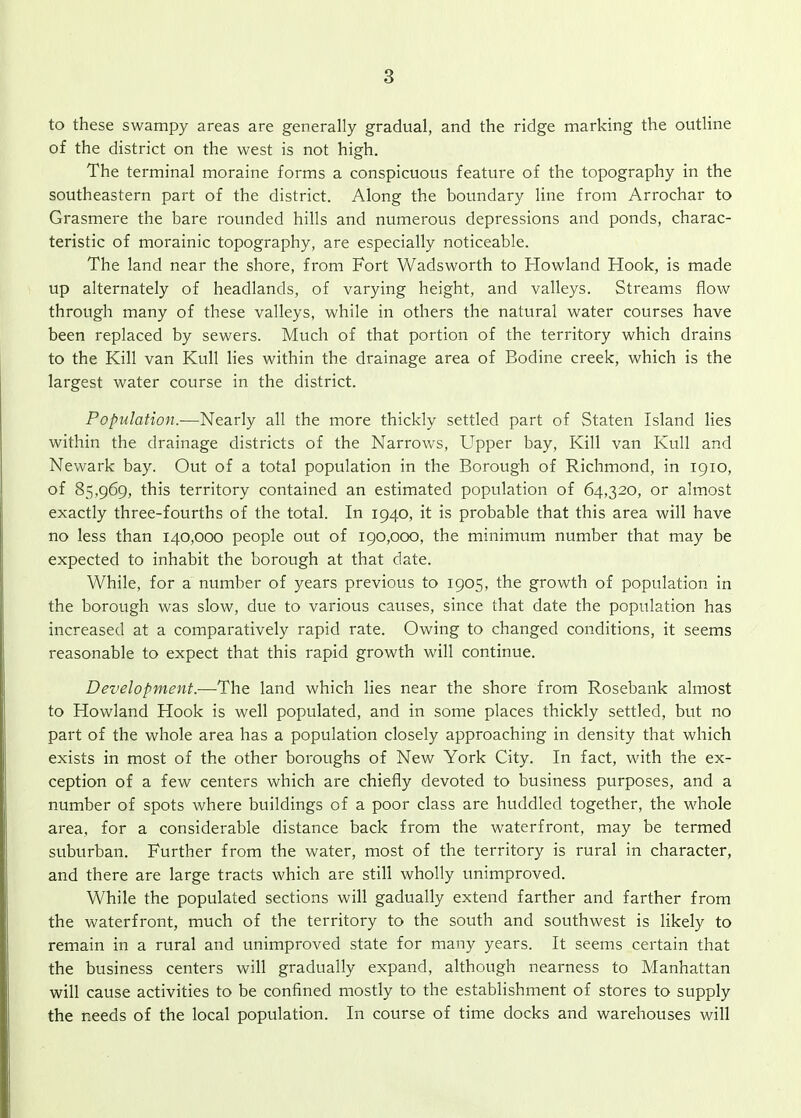 to these swampy areas are generally gradual, and the ridge marking the outline of the district on the west is not high. The terminal moraine forms a conspicuous feature of the topography in the southeastern part of the district. Along the boundary line from Arrochar to Grasmere the bare rounded hills and numerous depressions and ponds, charac- teristic of morainic topography, are especially noticeable. The land near the shore, from Fort Wadsworth to Howland Hook, is made up alternately of headlands, of varying height, and valleys. Streams flow through many of these valleys, while in others the natural water courses have been replaced by sewers. Much of that portion of the territory which drains to the Kill van Kull lies within the drainage area of Bodine creek, which is the largest water course in the district. Population.—Nearly all the more thickly settled part of Staten Island lies within the drainage districts of the Narrov/s, Upper bay, Kill van Kull and Newark bay. Out of a total population in the Borough of Richmond, in 1910, of 85,969, this territory contained an estimated population of 64,320, or almost exactly three-fourths of the total. In 1940, it is probable that this area will have no less than 140,000 people out of 190,000, the minimum number that may be expected to inhabit the borough at that date. While, for a number of years previous to 1905, the growth of population in the borough was slow, due to various causes, since that date the population has increased at a comparatively rapid rate. Owing to changed conditions, it seems reasonable to expect that this rapid growth will continue. Development.-—The land which lies near the shore from Rosebank almost to Howland Hook is well populated, and in some places thickly settled, but no part of the whole area has a population closely approaching in density that which exists in most of the other boroughs of New York City. In fact, with the ex- ception of a few centers which are chiefly devoted to business purposes, and a number of spots where buildings of a poor class are huddled together, the whole area, for a considerable distance back from the waterfront, may be termed suburban. Further from the water, most of the territory is rural in character, and there are large tracts which are still wholly unimproved. While the populated sections will gadually extend farther and farther from the waterfront, much of the territory to the south and southwest is likely to remain in a rural and unimproved state for many years. It seems certain that the business centers will gradually expand, although nearness to Manhattan will cause activities to be confined mostly to the establishment of stores to supply the needs of the local population. In course of time docks and warehouses will