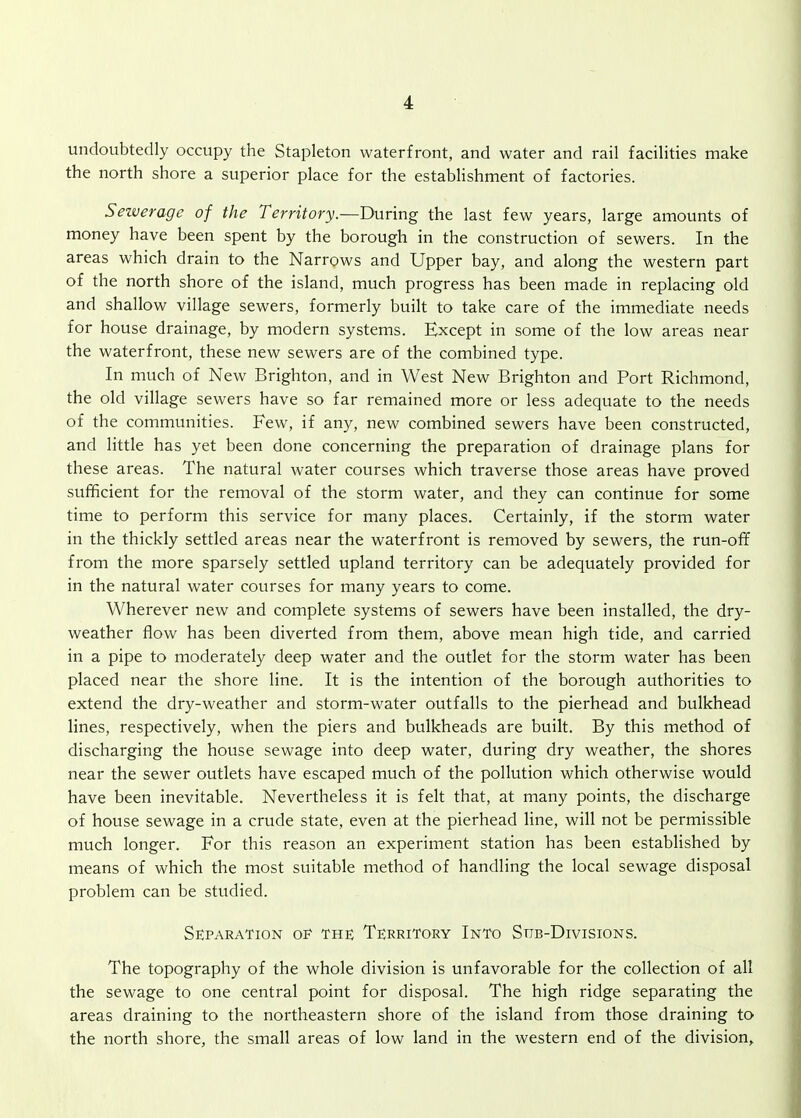 undoubtedly occupy the Stapleton waterfront, and water and rail facilities make the north shore a superior place for the establishment of factories. Sezverage of the Territory.—During the last few years, large amounts of money have been spent by the borough in the construction of sewers. In the areas which drain to the Narrows and Upper bay, and along the western part of the north shore of the island, much progress has been made in replacing old and shallow village sewers, formerly built to take care of the immediate needs for house drainage, by modern systems. Except in some of the low areas near the waterfront, these new sewers are of the combined type. In much of New Brighton, and in West New Brighton and Port Richmond, the old village sewers have so far remained more or less adequate to the needs of the communities. Few, if any, new combined sewers have been constructed, and little has yet been done concerning the preparation of drainage plans for these areas. The natural water courses which traverse those areas have proved sufficient for the removal of the storm water, and they can continue for some time to perform this service for many places. Certainly, if the storm water in the thickly settled areas near the waterfront is removed by sewers, the run-off from the more sparsely settled upland territory can be adequately provided for in the natural water courses for many years to come. Wherever new and complete systems of sewers have been installed, the dry- weather flow has been diverted from them, above mean high tide, and carried in a pipe to moderately deep water and the outlet for the storm water has been placed near the shore line. It is the intention of the borough authorities to extend the dry-weather and storm-water outfalls to the pierhead and bulkhead lines, respectively, when the piers and bulkheads are built. By this method of discharging the house sewage into deep water, during dry weather, the shores near the sewer outlets have escaped much of the pollution which otherwise would have been inevitable. Nevertheless it is felt that, at many points, the discharge of house sewage in a crude state, even at the pierhead line, will not be permissible much longer. For this reason an experiment station has been established by means of which the most suitable method of handling the local sewage disposal problem can be studied. Separation of the Territory Into Sub-Divisions. The topography of the whole division is unfavorable for the collection of all the sewage to one central point for disposal. The high ridge separating the areas draining to the northeastern shore of the island from those draining to the north shore, the small areas of low land in the western end of the division.