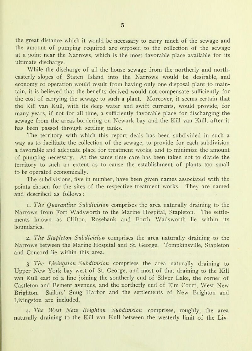 the great distance which it would be necessary to carry much of the sewage and the amount of pumping required are opposed to the collection of the sewage at a point near the Narrows, which is the most favorable place available for its ultimate discharge. While the discharge of all the house sewage from the northerly and north- easterly slopes of Staten Island into the Narrows would be desirable, and economy of operation would result from having only one disposal plant to main- tain, it is believed that the benefits derived would not compensate sufficiently for the cost of carrying the sewage to such a plant. Moreover, it seems certain that the Kill van Kull, with its deep water and swift currents, would provide, for many years, if not for all time, a sufficiently favorable place for discharging the sewage from the areas bordering on Newark bay and the Kill van Kull, after it has been passed through settling tanks. The territory with which this report deals has been subdivided in such a way as to facilitate the collection of the sewage, to provide for each subdivision a favorable and adequate place for treatment works, and to minimize the amount of pumping necessary. At the same time care has been taken not to divide the territory to such an extent as to cause the establishment of plants too small to be operated economically. The subdivisions, five in number, have been given names associated with the points chosen for the sites of the respective treatment works. They are named and described as follows: 1. The Quarantine Subdivision comprises the area naturally draining to the Narrows from Fort Wadsworth to the Marine Hospital, Stapleton. The settle- ments known as Clifton, Rosebank and Forth Wadsworth lie within its boundaries. 2. The Stapleton Subdivision comprises the area naturally draining to the Narrows between the Marine Hospital and St. George. Tompkinsville, Stapleton and Concord lie within this area. 3. The Livingston Subdivision comprises the area naturally draining to Upper New York bay west of St. George, and most of that draining to the Kill van Kull east of a line joining the southerly end of Silver Lake, the corner of Castleton and Bement avenues, and the northerly end of Elm Court, West New Brighton. Sailors' Snug Harbor and the settlements of New Brighton and Livingston are included. 4. The West New Brighton Subdivision comprises, roughly, the area naturally draining to the Kill van Kull between the westerly limit of the Liv-