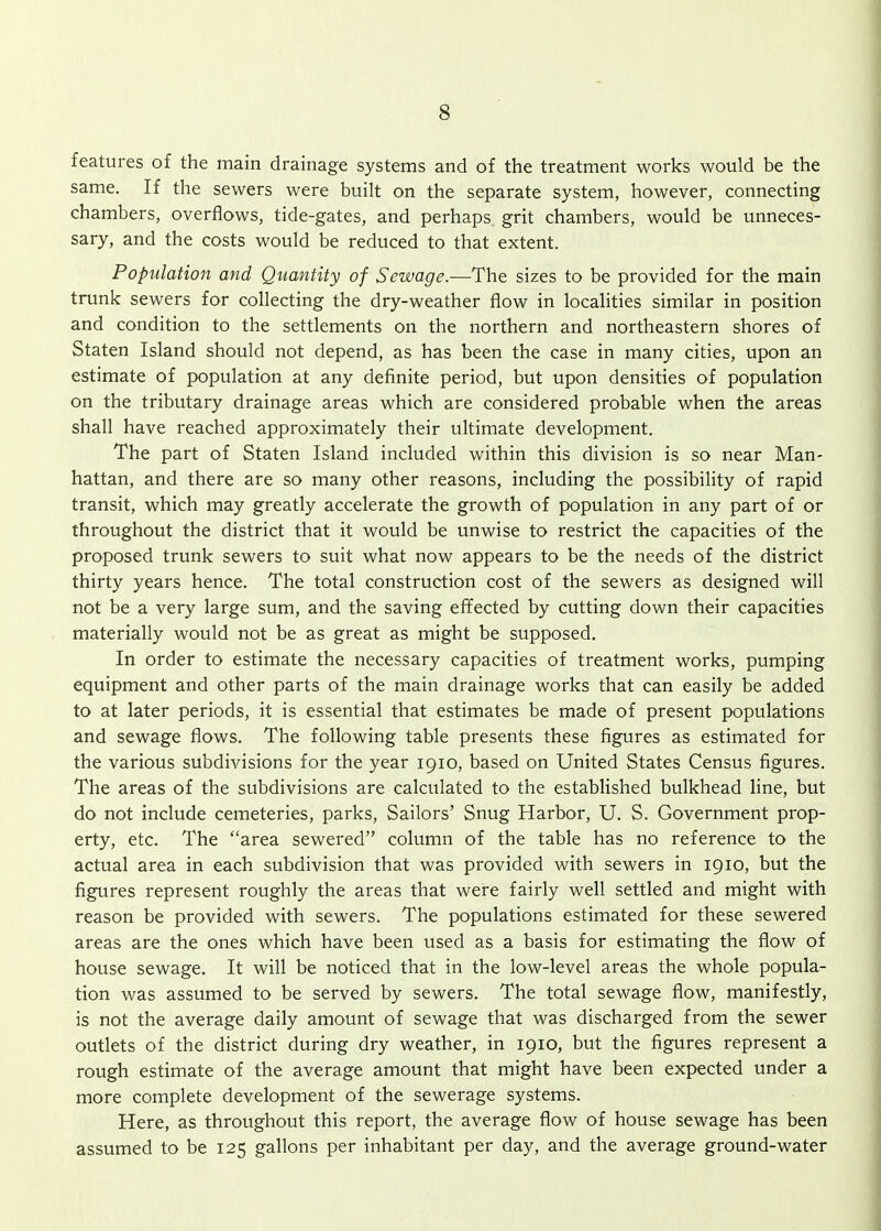 features of the main drainage systems and of the treatment works would be the same. If the sewers were built on the separate system, however, connecting chambers, overflows, tide-gates, and perhaps grit chambers, would be unneces- sary, and the costs would be reduced to that extent. Population and Quantity of Sewage.—The sizes to be provided for the main trunk sewers for collecting the dry-weather flow in localities similar in position and condition to the settlements on the northern and northeastern shores of Staten Island should not depend, as has been the case in many cities, upon an estimate of population at any definite period, but upon densities of population on the tributary drainage areas which are considered probable when the areas shall have reached approximately their ultimate development. The part of Staten Island included within this division is so near Man- hattan, and there are so many other reasons, including the possibility of rapid transit, which may greatly accelerate the growth of population in any part of or throughout the district that it would be unwise to restrict the capacities of the proposed trunk sewers to suit what now appears to be the needs of the district thirty years hence. The total construction cost of the sewers as designed will not be a very large sum, and the saving effected by cutting down their capacities materially would not be as great as might be supposed. In order to estimate the necessary capacities of treatment works, pumping equipment and other parts of the main drainage works that can easily be added to at later periods, it is essential that estimates be made of present populations and sewage flows. The following table presents these figures as estimated for the various subdivisions for the year 1910, based on United States Census figures. The areas of the subdivisions are calculated to the established bulkhead line, but do not include cemeteries, parks. Sailors' Snug Harbor, U. S. Government prop- erty, etc. The area sewered column of the table has no reference to the actual area in each subdivision that was provided with sewers in 1910, but the figures represent roughly the areas that were fairly well settled and might with reason be provided with sewers. The populations estimated for these sewered areas are the ones which have been used as a basis for estimating the flow of house sewage. It will be noticed that in the low-level areas the whole popula- tion was assumed to be served by sewers. The total sewage flow, manifestly, is not the average daily amount of sewage that was discharged from the sewer outlets of the district during dry weather, in 1910, but the figures represent a rough estimate of the average amount that might have been expected under a more complete development of the sewerage systems. Here, as throughout this report, the average flow of house sewage has been assumed to be 125 gallons per inhabitant per day, and the average ground-water