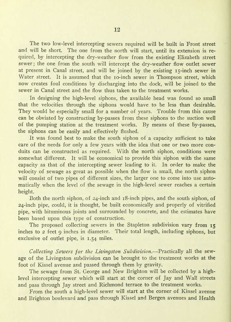 The two low-level intercepting sewers required will be built in Front street and will be short. The one from the north will start, until its extension is re- quired, by intercepting the dry-weather flow from the existing Elizabeth street sewer; the one from the south will intercept the dry-weather flow outlet sewer at present in Canal street, and will be joined by the existing 15-inch sewer in Water street. It is assumed that the lo-inch sewer in Thompson street, which now creates foul conditions by discharging into the dock, will be joined to the sewer in Canal street and the flow thus taken to the treatment works. In designing the high-level siphons, the available head was found so small that the velocities through the siphons would have to be less than desirable. They would be especially small for a number of years. Trouble from this cause can be obviated by constructing by-passes from these siphons to the suction well of the pumping station at the treatment works. By means of these by-passes, the siphons can be easily and effectively flushed. It was found best to make the south siphon of a capacity sufficient to take care of the needs for only a few years with the idea that one or two more con- duits can be constructed as required. With the north siphon, conditions were somewhat different. It will be economical to provide this siphon with the same capacity as that of the intercepting sewer leading to it. In order to make the velocity of sewage as great as possible when the flow is small, the north siphon will consist of two pipes of different sizes, the larger one to come into use auto- matically when the level of the sewage in the high-level sewer reaches a certain height. Both the north siphon, of 24-inch and 18-inch pipes, and the south siphon, of 24-inch pipe, could, it is thought, be built economically and properly of vitrified pipe, with bituminous joints and surrounded by concrete, and the estimates have been based upon this type of construction. The proposed collecting sewers in the Stapleton subdivision vary from 15 inches to 2 feet 9 inches in diameter. Their total length, including siphons, but exclusive of outlet pipe, is 1.54 miles. Collecting Sewers for the Livingston Subdivision.—Practically all the sew- age of the Livingston subdivision can be brought to the treatment works at the foot of Kissel avenue and passed through them by gravity. The sewage from St. George and New Brighton will be collected by a high- level intercepting sewer which will start at the corner of Jay and Wall streets and pass through Jay street and Richmond terrace to the treatment works. From the south a high-level sewer will start at the corner of Kinsel avenue and Brighton boulevard and pass through Kissel and Bergen avenues and Health