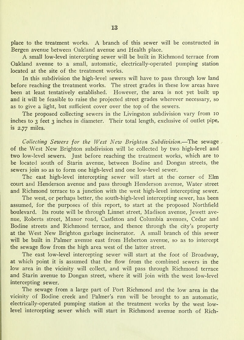 place to the treatment works. A branch of this sewer will be constructed in Bergen avenue between Oakland avenue ana Health place. A small low-level intercepting sewer will be built in Richmond terrace from Oakland avenue to a small, automatic, electrically-operated pumping station located at the site of the treatment works. In this subdivision the high-level sewers will have to pass through low land before reaching the treatment works. The street grades in these low areas have been at least tentatively established. However, the area is not yet built up and it will be feasible to raise the projected street grades wherever necessary, so as to give a light, but sufficient cover over the top of the sewers. The proposed collecting sewers in the Livingston subdivision vary from lo inches to 3 feet 3 inches in diameter. Their total length, exclusive of outlet pipe, is 2.77 miles. Collecting Sewers for the West New Brighton Subdivision.—The sewage , of the West New Brighton subdivision will be collected by two high-level and two low-level sewers. Just before reaching the treatment works, which are to be located south of Starin avenue, between Bodine and Dongan streets, the sewers join so as to form one high-level and one low-level sewer. The east high-level intercepting sewer will start at the corner of Elm court and Henderson avenue and pass through Henderson avenue. Water street and Richmond terrace to a junction with the west high-level intercepting sewer. The west, or perhaps better, the south-high-level intercepting sewer, has been assumed, for the purposes of this report, to start at the proposed Northfield boulevard. Its route will be through Linnet street, Madison avenue, Jewett ave- nue, Roberts street, Manor road, Castleton and Columbia avenues. Cedar and Bodine streets and Richmond terrace, and thence through the city's property at the West New Brighton garbage incinerator. A small branch of this sewer will be built in Palmer avenue east from Heberton avenue, so as to intercept the sewage flow from the high area west of the latter street. The east low-level intercepting sewer will start at the foot of Broadway, at which point it is assumed that the flow from the combined sewers in the low area in the vicinity will collect, and will pass through Richmond terrace and Starin avenue to Dongan street, where it will join with the west low-level intercepting sewer. The sewage from a large part of Port Richmond and the low area in the vicinity of Bodine creek and Palmer's run will be brought to an automatic, electrically-operated pumping station at the treatment works by the west low- level intercepting sewer which will start in Richmond avenue north of Rich-