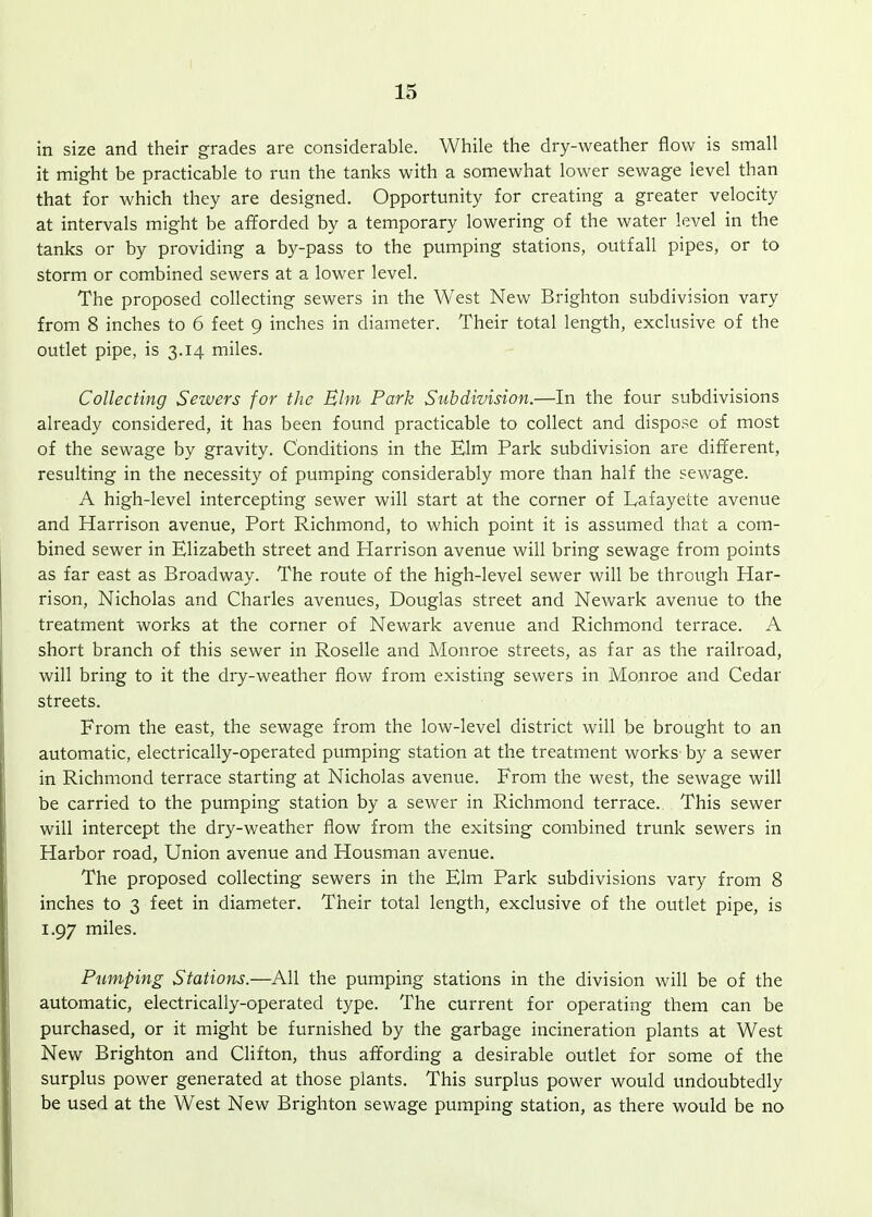 in size and their grades are considerable. While the dry-weather flow is small it might be practicable to run the tanks with a somewhat lower sewage level than that for which they are designed. Opportunity for creating a greater velocity at intervals might be afforded by a temporary lowering of the water level in the tanks or by providing a by-pass to the pumping stations, outfall pipes, or to storm or combined sewers at a lower level. The proposed collecting sewers in the West New Brighton subdivision vary from 8 inches to 6 feet 9 inches in diameter. Their total length, exclusive of the outlet pipe, is 3.14 miles. Collecting Sewers for the Bhn Park Subdivision.—In the four subdivisions already considered, it has been found practicable to collect and dispose of most of the sewage by gravity. Conditions in the Elm Park subdivision are different, resulting in the necessity of pumping considerably more than half the sewage. A high-level intercepting sewer will start at the corner of Lafayette avenue and Harrison avenue, Port Richmond, to which point it is assumed that a com- bined sewer in Elizabeth street and Plarrison avenue will bring sewage from points as far east as Broadway. The route of the high-level sewer will be through Har- rison, Nicholas and Charles avenues, Douglas street and Newark avenue to the treatment works at the corner of Newark avenue and Richmond terrace. A short branch of this sewer in Roselle and Monroe streets, as far as the railroad, will bring to it the dry-weather flow from existing sewers in Monroe and Cedar streets. From the east, the sewage from the low-level district will be brought to an automatic, electrically-operated pumping station at the treatment works by a sewer in Richmond terrace starting at Nicholas avenue. From the west, the sewage will be carried to the pumping station by a sewer in Richmond terrace. This sewer will intercept the dry-weather flow from the exitsing combined trunk sewers in Harbor road, Union avenue and Housman avenue. The proposed collecting sewers in the Elm Park subdivisions vary from 8 inches to 3 feet in diameter. Their total length, exclusive of the outlet pipe, is 1.97 miles. Pumping Stations.—All the pumping stations in the division will be of the automatic, electrically-operated type. The current for operating them can be purchased, or it might be furnished by the garbage incineration plants at West New Brighton and Clifton, thus affording a desirable outlet for some of the surplus power generated at those plants. This surplus power would undoubtedly be used at the West New Brighton sewage pumping station, as there would be no