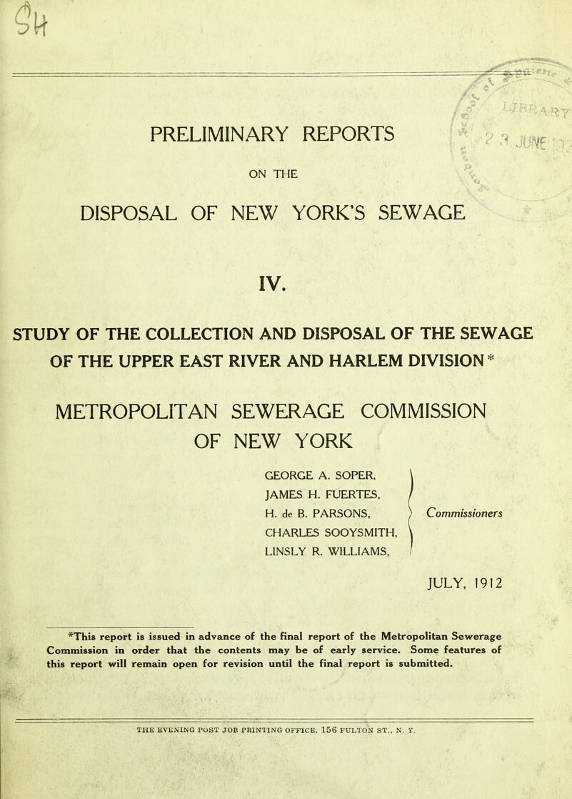 A. I,: PRELIMINARY REPORTS sm ON THE DISPOSAL OF NEW YORK'S SEWAGE IV. STUDY OF THE COLLECTION AND DISPOSAL OF THE SEWAGE OF THE UPPER EAST RIVER AND HARLEM DIVISION* METROPOLITAN SEWERAGE COMMISSION OF NEW YORK GEORGE A. SOPER, \ JAMES H. FUERTES, / H. de B. PARSONS, ) Commissioners CHARLES SOOYSMITH, \ LINSLY R. WILLIAMS, / JULY, 1912 *Thi8 report is issued in advance of the final report of the Metropolitan Sewerage Commission in order that the contents may be of early service. Some features of this report will remain open for revision until the final report is submitted. THE EVENING POST JOB PRINTING OFFICE, 156 FULTON ST., N. Y.