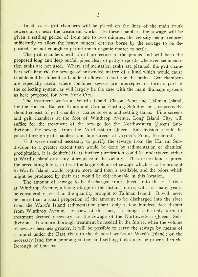 In all cases grit chambers will be placed on the lines of the main trunk- sewers at or near the treatment works. In these chambers the sewage will be given a settling period of from one to two minutes, the velocity being reduced sufficiently to allow the heavy mineral detritus borne by the sewage to be de- posited, but not enough to permit much organic matter to settle. The grit chambers will afford protection to the pumps and will keep the proposed long and deep outfall pipes clear of gritty deposits wherever sedimenta- tion tanks are not used. Where sedimentation tanks are planned, the grit cham- bers will first rid the sewage of suspended matter of a kind which would cause trouble and be difficult to handle if allowed to settle in the tanks. Grit chambers are especially useful where combined sewers are intercepted or form a part of the collecting system, as will largely be the case with the main drainage systems as here proposed for New York City. The treatment works at Ward's Island, Clason Point and Tallman Island, for the Harlem, Eastern Bronx and Corona-Flushing Sub-divisions, respectively, should consist of grit chambers, coarse screens and settling tanks. Fine screens and grit chambers at the foot of Winthrop Avenue, Long Island City, will suffice , for the treatment of the sewage for the Northwestern Queens Sub- division; the sewage from the Northeastern Queens Sub-division should be passed through grit chambers and fine screens at Cryder's Point, Beechurst. If it were deemed necessary to purify the sewage from the Harlem Sub- division to a greater extent than would be done by sedimentation or chemical precipitation, it is doubtful if its further purification could be undertaken either at Ward's Island or at any other place in the vicinity. The area of land required for percolating filters, to treat the large volume of sewage which is to be brought to Ward's Island, would require more land than is available, and the odors which might be produced by their use would be objectionable in this location. The amount of sewage to be discharged from Queens into the East river at Winthrop Avenue, although large in the distant future, will, for many years, be considerably less than the quantity brought to Tallman Island. It will never be more than a small proportion of the amount to be discharged into the river from the Ward's Island sedimentation plant, only a few hundred feet distant from Winthrop Avenue. In view of this fact, screening is the only form of treatment deemed necessary for the sewage of the Northwestern Queens Sub- division. If a more thorough treatment be needed in the future, when the volume of sewage becomes greater, it will be possible to carry the sewage by means of a tunnel under the East river to the disposal works at Ward's Island; or the necessary land for a pumping station and settling tanks may be procured in the Borough of Queens.
