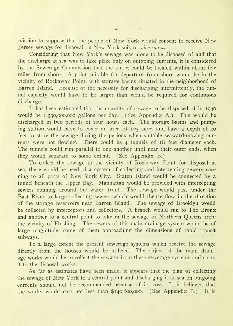 mission to suppose that the people of New York would consent to receive New Jersey sewage for disposal on New York soil, or vice versa. Considering that New York's sewage was alone to be disposed of and that the discharge at sea was to take place only on outgoing currents, it is considered by the Sewerage Commission that the outlet could be located within about five miles from shore. A point suitable for departure from shore would be in the vicinity of Rockaway Point, with storage basins situated in the neighborhood of Barren Island. Because of the necessity for discharging intermittently, the tun- nel capacity would have to be larger than would be required for continuous discharge. It has been estimated that the quantity of sewage to be disposed of in 1940 would be 1,330,000,000 gallons per day. (See Appendix A.) This would be discharged in two periods of four hours each. The storage basins and pump- ing station would have to cover an area of 125 acres and have a depth of 20 feet to store the sewage during the periods when suitable seaward-moving cur- rents were not flowing. There could be 4 tunnels of 18 feet diameter each. The tunnels could run parallel to one another until near their outer ends, when they would separate to some extent. (See Appendix B.) To collect the sewage to the vicinity of Rockaway Point for disposal at sea, there would be need of a system of collecting and intercepting sewers run- ning to all parts of New York City. Staten Island would be connected by a tunnel beneath the Upper Bay. Manhattan would be provided with intercepting sewers running around the water front. The sewage would pass under the East River to large collecting sewers which would thence flow in the direction of the storage reservoirs near Barren Island. The sewage of Brooklyn would be collected by interceptors and collectors. A branch would run to The Bronx and another to a central point to take in the sewage of Northern Queens from the vicinity of Flushing. The sewers of this main drainage system would be of large magnitude, some of them approaching the dimensions of rapid transit subways. To a large extent the present sewerage systems which receive the sewage directly from the houses would be utilized. The object of the main drain- age works would be to collect the sewage from these sewerage systems and carry it to the disposal works. As far as estimates have been made, it appears that the plan of collecting the sewage of New York to a central point and discharging it at sea on outgoing currents should not be recommended because of its cost. It is believed that the works would cost not less than $140,600,000. (See Appendix B.) It is