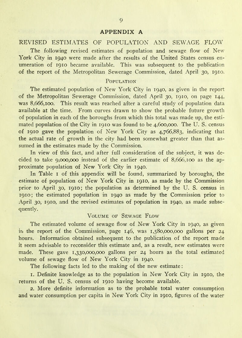 APPENDIX A REVISED ESTIMATES OF POPULATION AND SEWAGE FLOW The following revised estimates of population and sewage flow of New York City in 1940 were made after the results of the United States census en- umeration of 1910 became available. This was subsequent to the publication of the report of the Metropolitan Sewerage Commission, dated April 30, 1910. Population The estimated population of New York City in 1940, as given in the report of the Metropolitan Sewerage Commission, dated April 30, 1910, on page 144, was 8,666,100. This result was reached after a careful study of population data available at the time. From curves drawn to show the probable future growth of population in each of the boroughs from which this total was made up, the esti- mated population of the City in 1910 was found to be 4,600,000. The U. S. census of 1910 gave the population of New York City as 4,766,883, indicating that the actual rate of growth in the city had been somewhat greater than that as- sumed in the estimates made by the Commission. In view of this fact, and after full consideration of the subject, it was de- cided to take 9,000,000 instead of the earlier estimate of 8,666,100 as the ap- proximate population of New York City in 1940. In Table i of this appendix will be found, summarized by boroughs, the estimate of population of New York City in 1910, as made by the Commission prior to April 30, 1910; the population as determined by the U. S. census in 1910; the estimated population in 1940 as made by the Commission prior to April 30, 1910, and the revised estimates of population in 1940, as made subse- quently. Volume of Sewage Flow The estimated volume of sewage flow of New York City in 1940, as given in the report of the Commission, page 146, was 1,580,000,000 gallons per 24 hours. Information obtained subsequent to the publication of the report made it seem advisable to reconsider this estimate and, as a result, new estimates were made. These gave 1,330,000,000 gallons per 24 hours as the total estimated volume of sewage flow of New York City in 1940. The following facts led to the making of the new estimate: 1. Definite knowledge as to the population in New York City in 1910, the returns of the U. S. census of 1910 having become available. 2. More definite information as to the probable total water consumption and water consumption per capita in New York City in 1910, figures of the water