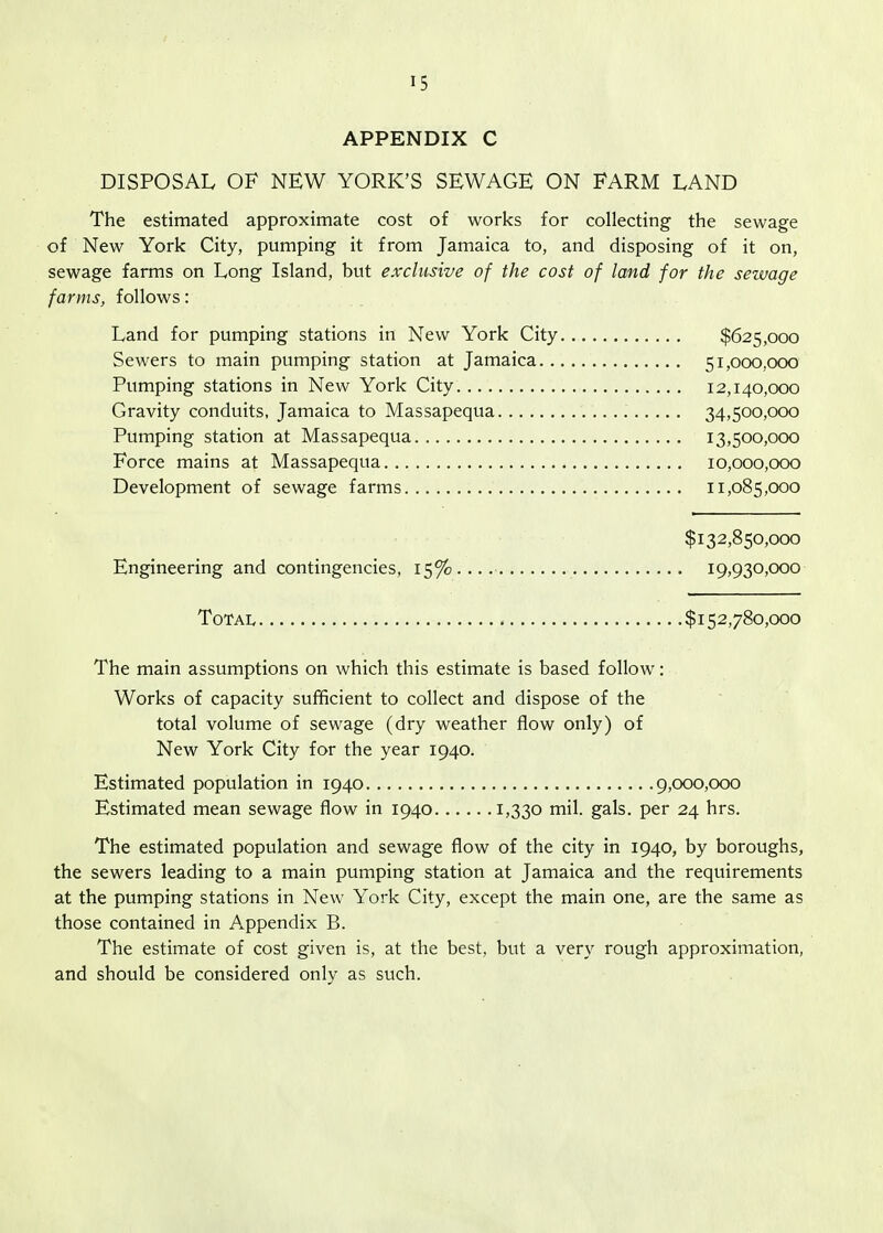 APPENDIX C DISPOSAL OF NEW YORK'S SEWAGE ON FARM LAND The estimated approximate cost of works for collecting the sewage of New York City, pumping it from Jamaica to, and disposing of it on, sewage farms on Long Island, but exclusive of the cost of land for the sewage farms, follows: Land for pumping stations in New York City $625,000 Sewers to main pumping station at Jamaica 51,000,000 Pumping stations in New York City 12,140,000 Gravity conduits, Jamaica to Massapequa 34,500,000 Pumping station at Massapequa 13,500,000 Force mains at Massapequa 10,000,000 Development of sewage farms 11,085,000 $132,850,000 Engineering and contingencies, 15%.... 19,930,000 Total $152,780,000 The main assumptions on which this estimate is based follow: Works of capacity sufificient to collect and dispose of the total volume of sewage (dry weather flow only) of New York City for the year 1940. Estimated population in 1940 9,000,000 Estimated mean sewage flow in 1940 i>330 mil. gals, per 24 hrs. The estimated population and sewage flow of the city in 1940, by boroughs, the sewers leading to a main pumping station at Jamaica and the requirements at the pumping stations in New York City, except the main one, are the same as those contained in Appendix B. The estimate of cost given is, at the best, but a very rough approximation, and should be considered only as such.