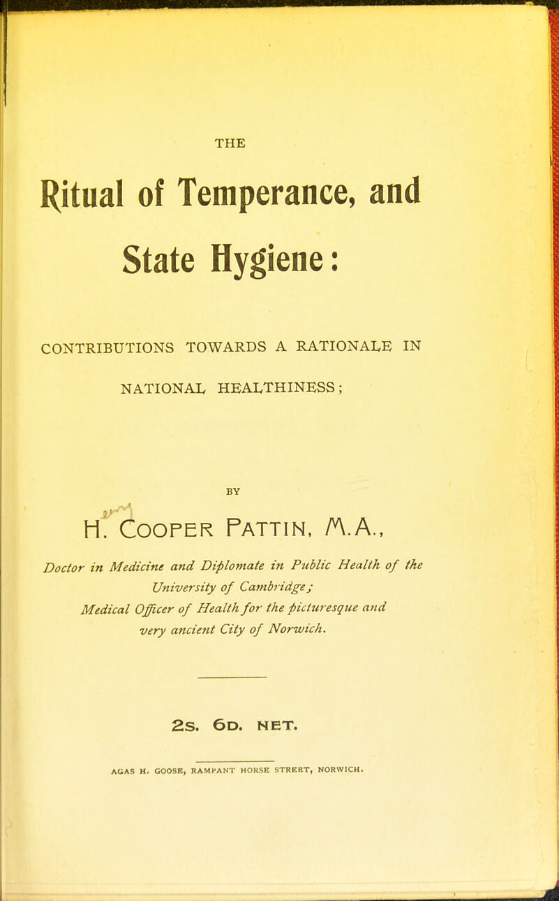 THE Ritual of Temperance, and State Hygiene: CONTRIBUTIONS TOWARDS A RATIONALE IN NATIONAL HEALTHINESS; BY h! Cooper Pattin. A.A.. Doctor in Medicine and Diplomate in Public Health of the University of Cainbridge j Medical Officer of Health for the picturesque and very ancient City of Norwich. 2.S. 6d. net. AGAS H. GOOSE, RAMPANT HORSE STREIIT, NORWICH.