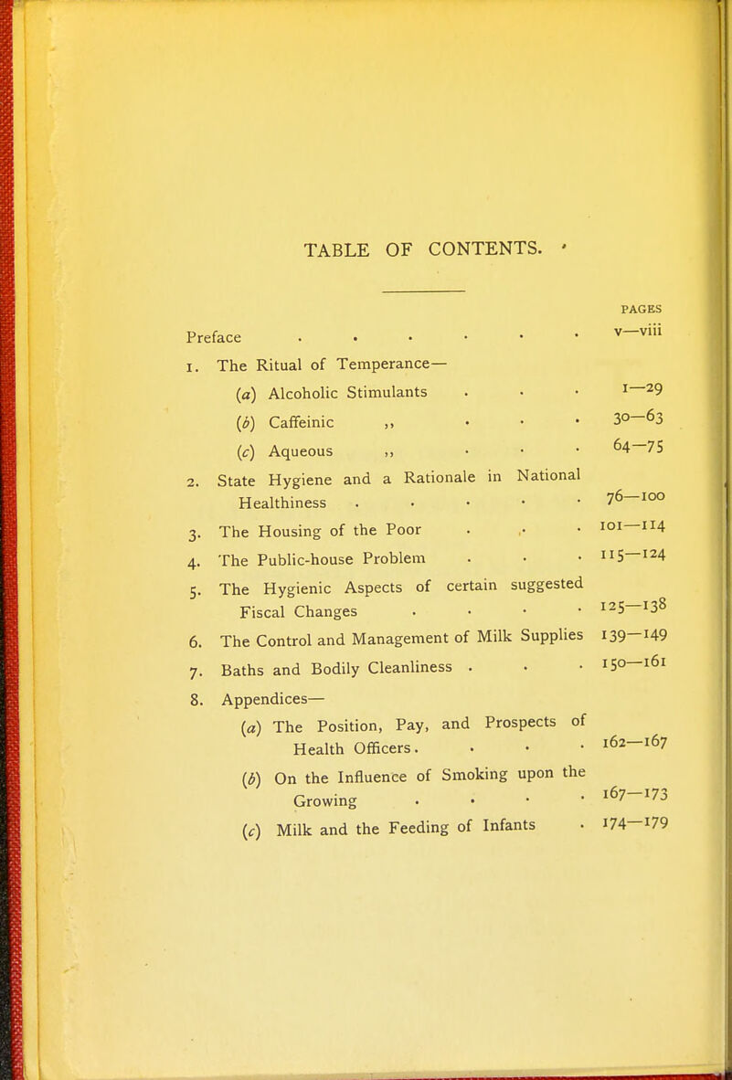 TABLE OF CONTENTS. ' PAGES Preface 1. The Ritual of Temperance— {a) Alcoholic Stimulants . • • 1—29 {b) Caffeinic „ • • • 30-63 {c) Aqueous „ • • • 64—75 2. State Hygiene and a Rationale in National Healthiness 76—100 3. The Housing of the Poor . ,. • loi—114 4. The Public-house Problem . • • 115—124 5. The Hygienic Aspects of certain suggested Fiscal Changes . • • • 125—138 6. The Control and Management of Milk Supplies 139-^49 7. Baths and Bodily Cleanliness . • • 150—161 8. Appendices— (a) The Position, Pay, and Prospects of Health Officers. . • • 162—167 [b) On the Influence of Smoking upon the Growing . • • • 167-173 (f) Milk and the Feeding of Infants • i74—179