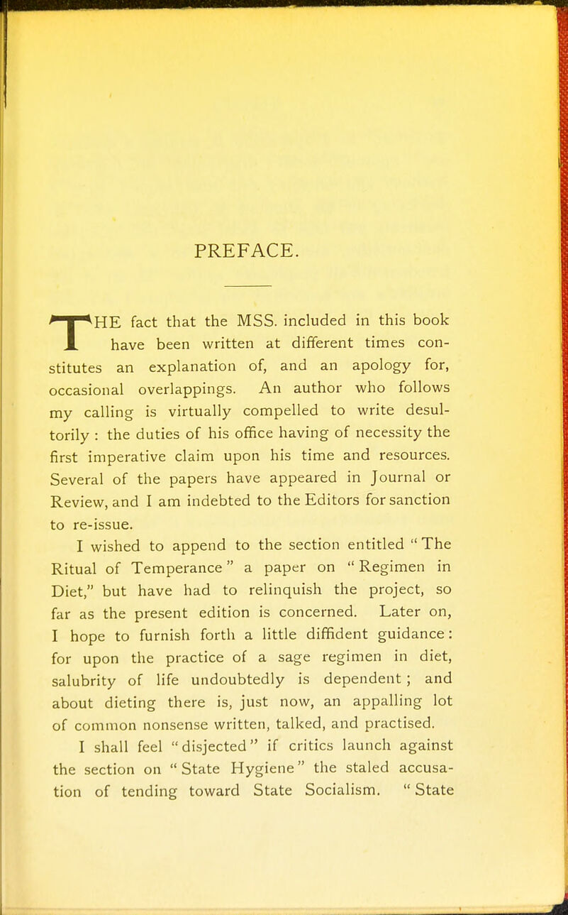 PREFACE. THE fact that the MSS. included in this book have been written at different times con- stitutes an explanation of, and an apology for, occasional overlappings. An author who follows my calling is virtually compelled to write desul- torily : the duties of his office having of necessity the first imperative claim upon his time and resources. Several of the papers have appeared in Journal or Review, and I am indebted to the Editors for sanction to re-issue. I wished to append to the section entitled The Ritual of Temperance a paper on  Regimen in Diet, but have had to relinquish the project, so far as the present edition is concerned. Later on, I hope to furnish forth a little diffident guidance: for upon the practice of a sage regimen in diet, salubrity of life undoubtedly is dependent ; and about dieting there is, just now, an appalling lot of common nonsense written, talked, and practised. I shall feel disjected if critics launch against the section on State Hygiene the staled accusa- tion of tending toward State Socialism.  State