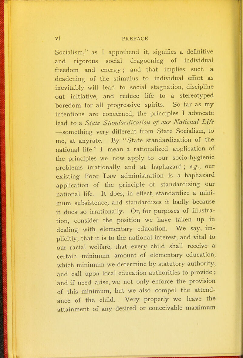 Socialism, as I apprehend it, signifies a definitive and rigorous social dragooning of individual freedom and energy; and that implies such a deadening of the stimulus to individual effort as inevitably will lead to social stagnation, discipline out initiative, and reduce life to a stereotyped boredom for all progressive spirits. So far as my intentions are concerned, the principles I advocate lead to a State Standardization of our National Life —something very different from State Socialism, to me, at anyrate. By State standardization of the national life I mean a rationalized application of the principles we now apply to our socio-hygienic problems irrationally and at haphazard; e.g., our existing Poor Law administration is a haphazard application of the principle of standardizing our national life. It does, in effect, standardize a mini- mum subsistence, and standardizes it badly because it does so irrationally. Or, for purposes of illustra- tion, consider the position we have taken up in dealing with elementary education. We say, im- plicitly, that it is to the national interest, and vital to our racial welfare, that every child shall receive a certain minimum amount of elementary education, which minimum we determine by statutory authority, and call upon local education authorities to provide; and if need arise, we not only enforce the provision of this minimum, but we also compel the attend- ance of the child. Very properly we leave the attainment of any desired or conceivable maximum