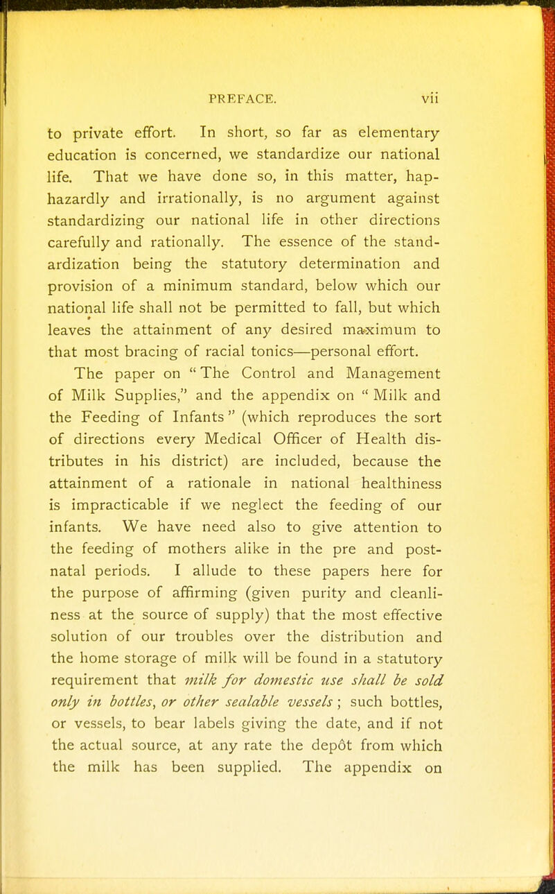 to private effort. In short, so far as elementary education is concerned, we standardize our national life. That we have done so, in this matter, hap- hazardly and irrationally, is no argument against standardizing our national life in other directions carefully and rationally. The essence of the stand- ardization being the statutory determination and provision of a minimum standard, below which our national life shall not be permitted to fall, but which leaves the attainment of any desired maximum to that most bracing of racial tonics—personal effort. The paper on  The Control and Management of Milk Supplies, and the appendix on  Milk and the Feeding of Infants  (which reproduces the sort of directions every Medical Officer of Health dis- tributes in his district) are included, because the attainment of a rationale in national healthiness is impracticable if we neglect the feeding of our infants. We have need also to give attention to the feeding of mothers alike in the pre and post- natal periods. I allude to these papers here for the purpose of affirming (given purity and cleanli- ness at the source of supply) that the most effective solution of our troubles over the distribution and the home storage of milk will be found in a statutory requirement that milk for domestic use shall be sold only in bottles^ or other sealable vessels; such bottles, or vessels, to bear labels giving the date, and if not the actual source, at any rate the depdt from which the milk has been supplied. The appendix on