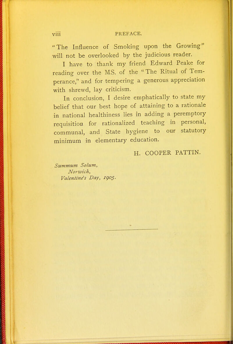 The Influence of Smoking upon the Growing will not be overlooked by the judicious reader. I have to thank my friend Edward Peake for reading over the MS. of the  The Ritual of Tem- perance, and for tempering a generous appreciation with shrewd, lay criticism. In conclusion, I desire emphatically to state my belief that our best hope of attaining to a rationale in national healthiness lies in adding a peremptory requisition for rationalized teaching in personal, communal, and State hygiene to our statutory minimum in elementary education. H. COOPER PATTIN. Summum Solum, Norwich, Valentine's Day, igos-