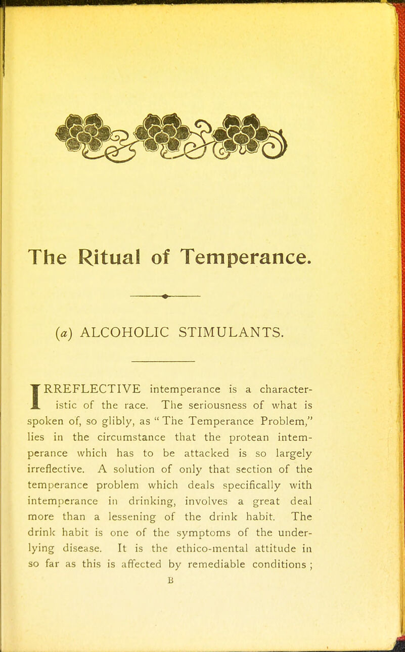 The Ritual of Temperance. (a) ALCOHOLIC STIMULANTS. IRREFLECTIVE intemperance is a character- istic of the race. The seriousness of what is spoken of, so glibly, as  The Temperance Problem, lies in the circumstance that the protean intem- perance which has to be attacked is so largely irreflective. A solution of only that section of the temperance problem which deals specifically with intemperance in drinking, involves a great deal more than a lessening of the drink habit. The drink habit is one of the symptoms of the under- lying disease. It is the ethico-mental attitude in so far as this is affected by remediable conditions ; B