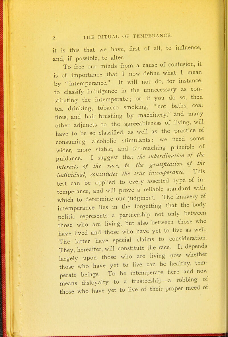 it is this that we have, first of all, to influence, and, if possible, to alter. To free our minds from a cause of confusion, it is of importance that I now define what I mean by intemperance. It will not do, for instance, to classify indulgence in the unnecessary as con- stituting the intemperate ; or, if you do so, then tea drinking, tobacco smoking, hot baths, coal fires, and hair brushing by machinery, and many other adjuncts to the agreeableness of living, will have to be so classified, as well as the practice of consuming alcoholic stimulants: we need some wider, more stable, and far-reaching principle of guidance. I suggest that the subordination of the interests of the race, to the gratification of the individual, constitutes the true intemperance. This test can be applied to every asserted type of m- temperance, and will prove a reliable standard with which to determine our judgment. The knavery of intemperance lies in the forgetting that the body politic represents a partnership not only between those who are living, but also between those who have lived and those who have yet to live as well. The latter have special claims to consideration. They, hereafter, will constitute the race. It depends largely upon those who are living now whether those who have yet to live can be healthy, tem- perate beings. To be intemperate here and now means disloyalty to a trusteeship-a robbmg of those who have yet to live of their proper meed of