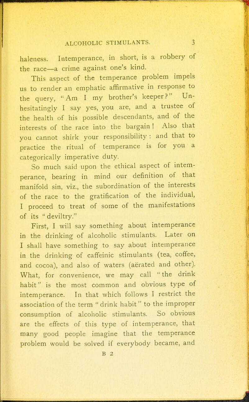 haleiiess. Intemperance, in short, is a robbery of the race—a crime against one's kind. This aspect of the temperance problem impels us to render an emphatic affirmative in response to the query, Am I my brother's keeper? Un- hesitatingly I say yes, you are, and a trustee of the health of his possible descendants, and of the interests of the race into the bargain 1 Also that you cannot shirk your responsibility : and that to practice the ritual of temperance is for you a categorically imperative duty. So much said upon the ethical aspect of intem- perance, bearing in mind our definition of that manifold sin, viz., the subordination of the interests of the race to the gratification of the individual, I proceed to treat of some of the manifestations of its deviltry. First, I will say something about intemperance in the drinking of alcoholic stimulants. Later on I shall have something to say about intemperance in the drinking of caffeinic stimulants (tea, coffee, and cocoa), and also of waters (aerated and other). What, for convenience, we may call  the drink habit is the most common and obvious type of intemperance. In that which follows I restrict the association of the term  drink habit to the improper consumption of alcoholic stimulants. So obvious are the effects of this type of intemperance, that many good people imagine that the temperance problem would be solved if everybody became, and B 2